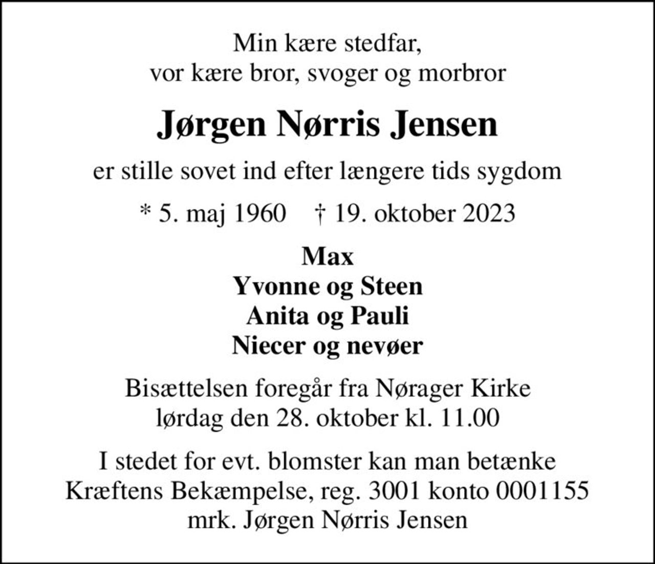 Min kære stedfar, vor kære bror, svoger og morbror
Jørgen Nørris Jensen
er stille sovet ind efter længere tids sygdom
* 5. maj 1960    ✝ 19. oktober 2023
Max Yvonne og Steen Anita og Pauli Niecer og nevøer
Bisættelsen foregår fra Nørager Kirke  lørdag den 28. oktober kl. 11.00 
I stedet for evt. blomster kan man betænke
					Kræftens Bekæmpelse reg.3001konto0001155mrk. Jørgen Nørris
					Jensen