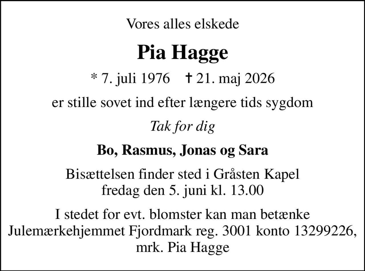 Vores alles elskede
Pia Hagge
* 7. juli 1976    ✝ 21. maj 2026
er stille sovet ind efter længere tids sygdom
Tak for dig
Bo, Rasmus, Jonas og Sara
Bisættelsen finder sted i Gråsten Kapel  fredag den 5. juni kl. 13.00 
I stedet for evt. blomster kan man betænke
					Julemærkehjemmet Fjordmark via mindesiden på afdøde.dk
I stedet for evt. blomster kan man betænke Julemærkehjemmet Fjordmark reg. 3001 konto 13299226, mrk. Pia Hagge
