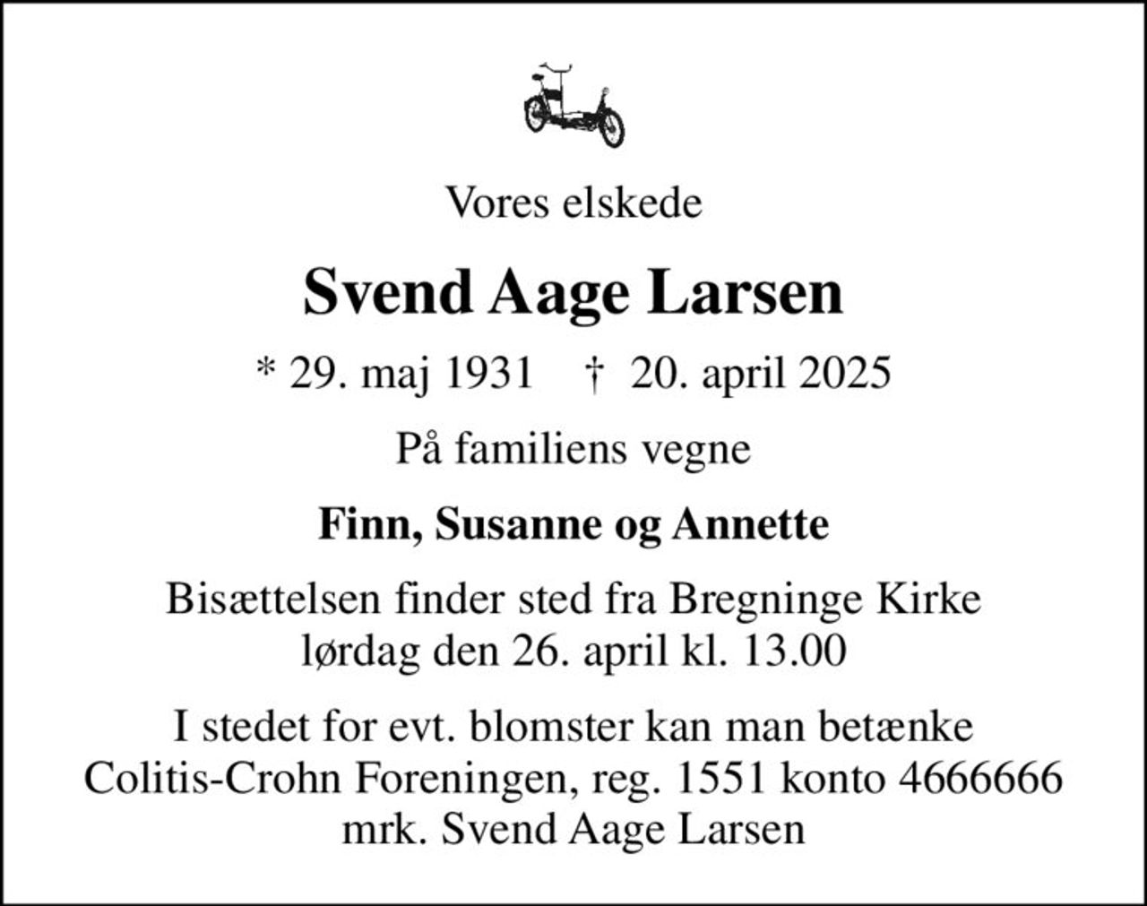Vores elskede
Svend Aage Larsen
* 29. maj 1931    ✝ 20. april 2025
På familiens vegne
Finn, Susanne og Annette
Bisættelsen finder sted fra Bregninge Kirke  lørdag den 26. april kl. 13.00 
I stedet for evt. blomster kan man betænke
					Colitis-Crohn Foreningen reg.1551konto4666666mrk. Svend Aage
					Larsen