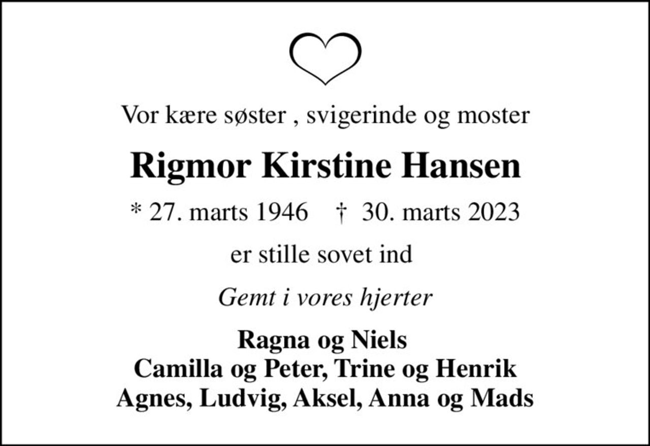 Vor kære søster , svigerinde og moster
Rigmor Kirstine Hansen
* 27. marts 1946    ✝ 30. marts 2023
er stille sovet ind 
Gemt i vores hjerter
Ragna og Niels  Camilla og Peter, Trine og Henrik Agnes, Ludvig, Aksel, Anna og Mads