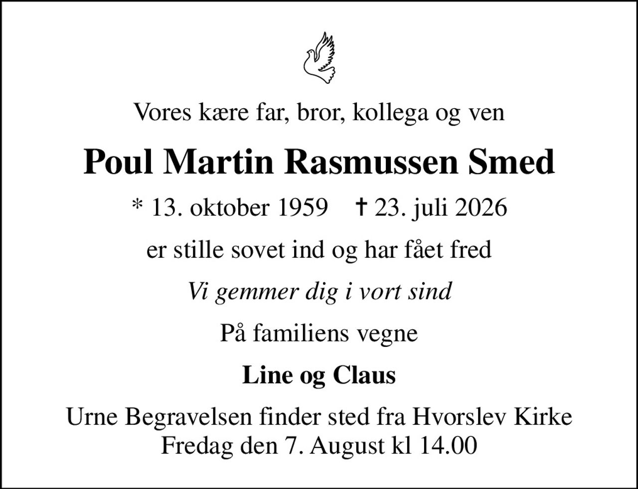 Vores kære far, bror, kollega og ven
Poul Martin Rasmussen Smed
* 13. oktober 1959    ✝ 23. juli 2026
er stille sovet ind og har fået fred
Vi gemmer dig i vort sind
På familiens vegne
Line og Claus
Urne Begravelsen finder sted fra Hvorslev Kirke Fredag den 7. August kl 14.00