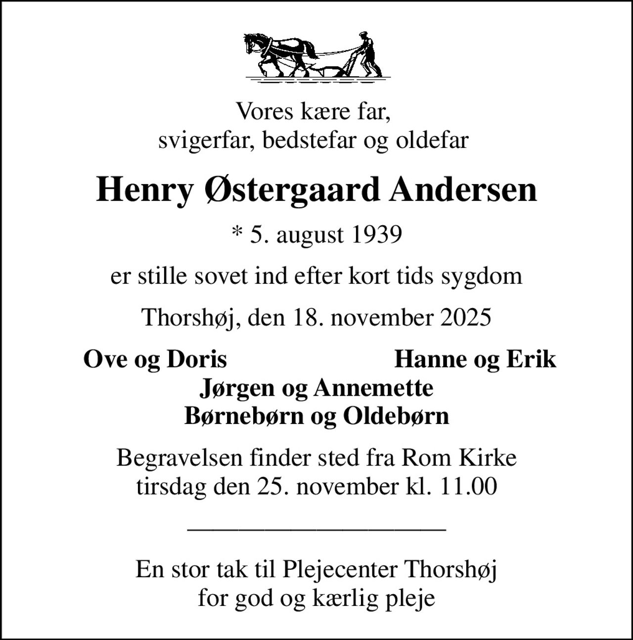 Vores kære far,  svigerfar, bedstefar og oldefar 
Henry Østergaard Andersen
* 5. august 1939
er stille sovet ind efter kort tids sygdom
Thorshøj, den 18. november 2025
Ove og Doris 
Hanne og Erik
Begravelsen finder sted fra Rom Kirke  tirsdag den 25. november kl. 11.00 
En stor tak til Plejecenter Thorshøj for god og kærlig pleje