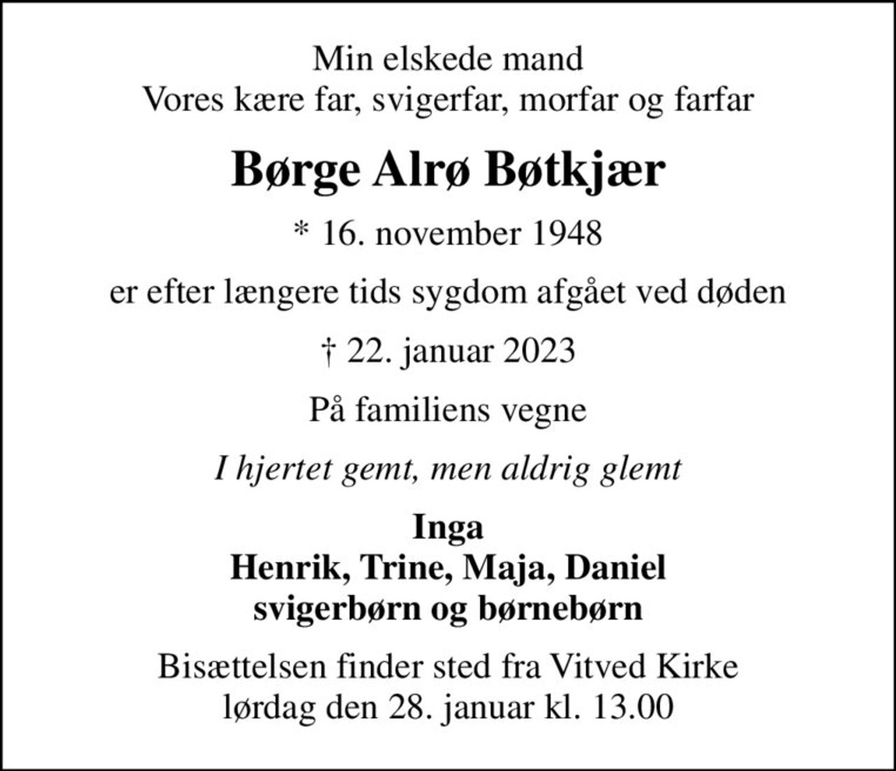Min elskede mand Vores kære far, svigerfar, morfar og farfar
Børge Alrø Bøtkjær
* 16. november 1948
er efter længere tids sygdom afgået ved døden
 22. januar 2023
På familiens vegne
I hjertet gemt, men aldrig glemt
Inga Henrik, Trine, Maja, Daniel svigerbørn og børnebørn
Bisættelsen finder sted fra Vitved Kirke  lørdag den 28. januar kl. 13.00