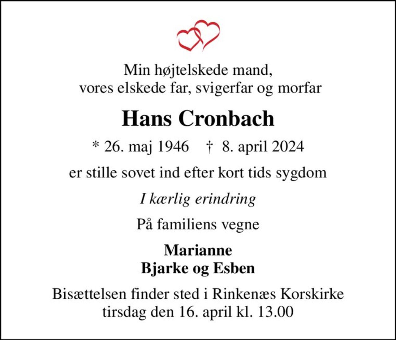 Min højtelskede mand,  vores elskede far, svigerfar og morfar
Hans Cronbach
* 26. maj 1946    ✝ 8. april 2024
er stille sovet ind efter kort tids sygdom
I kærlig erindring
På familiens vegne
Marianne Bjarke og Esben
Bisættelsen finder sted i Rinkenæs Korskirke  tirsdag den 16. april kl. 13.00
