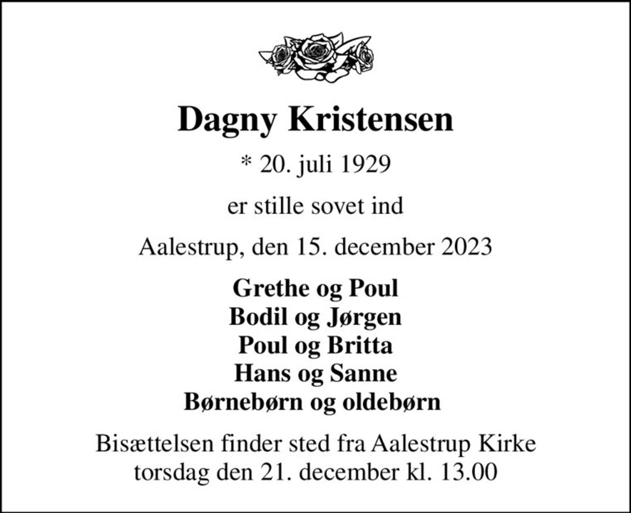 Dagny Kristensen
* 20. juli 1929
er stille sovet ind
Aalestrup, den 15. december 2023
Grethe og Poul Bodil og Jørgen Poul og Britta Hans og Sanne Børnebørn og oldebørn 
Bisættelsen finder sted fra Aalestrup Kirke  torsdag den 21. december kl. 13.00