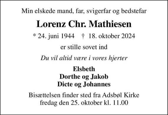 Min elskede mand, far, svigerfar og bedstefar
Lorenz Chr. Mathiesen
* 24. juni 1944    &#x271d; 18. oktober 2024
er stille sovet ind
Du vil altid være i vores hjerter
Elsbeth Dorthe og Jakob Dicte og Johannes
Bisættelsen finder sted fra Adsbøl Kirke  fredag den 25. oktober kl. 11.00