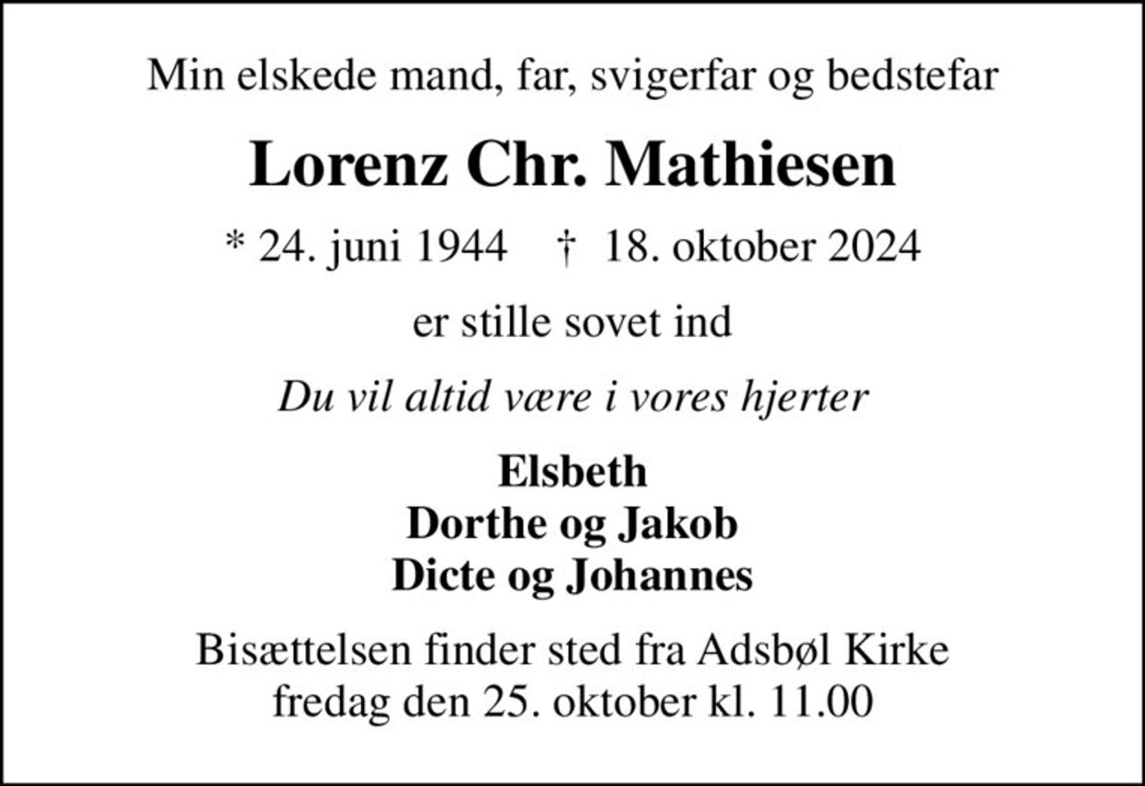 Min elskede mand, far, svigerfar og bedstefar
Lorenz Chr. Mathiesen
* 24. juni 1944    ✝ 18. oktober 2024
er stille sovet ind
Du vil altid være i vores hjerter
Elsbeth Dorthe og Jakob Dicte og Johannes
Bisættelsen finder sted fra Adsbøl Kirke  fredag den 25. oktober kl. 11.00