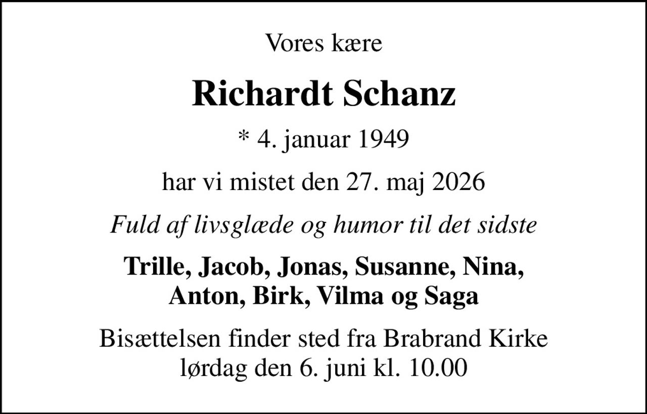 Vores kære
Richardt Schanz
* 4. januar 1949
har vi mistet den 27. maj 2026
Fuld af livsglæde og humor til det sidste
Trille, Jacob, Jonas, Susanne, Nina, Anton, Birk, Vilma og Saga
Bisættelsen finder sted fra Brabrand Kirke  lørdag den 6. juni kl. 10.00