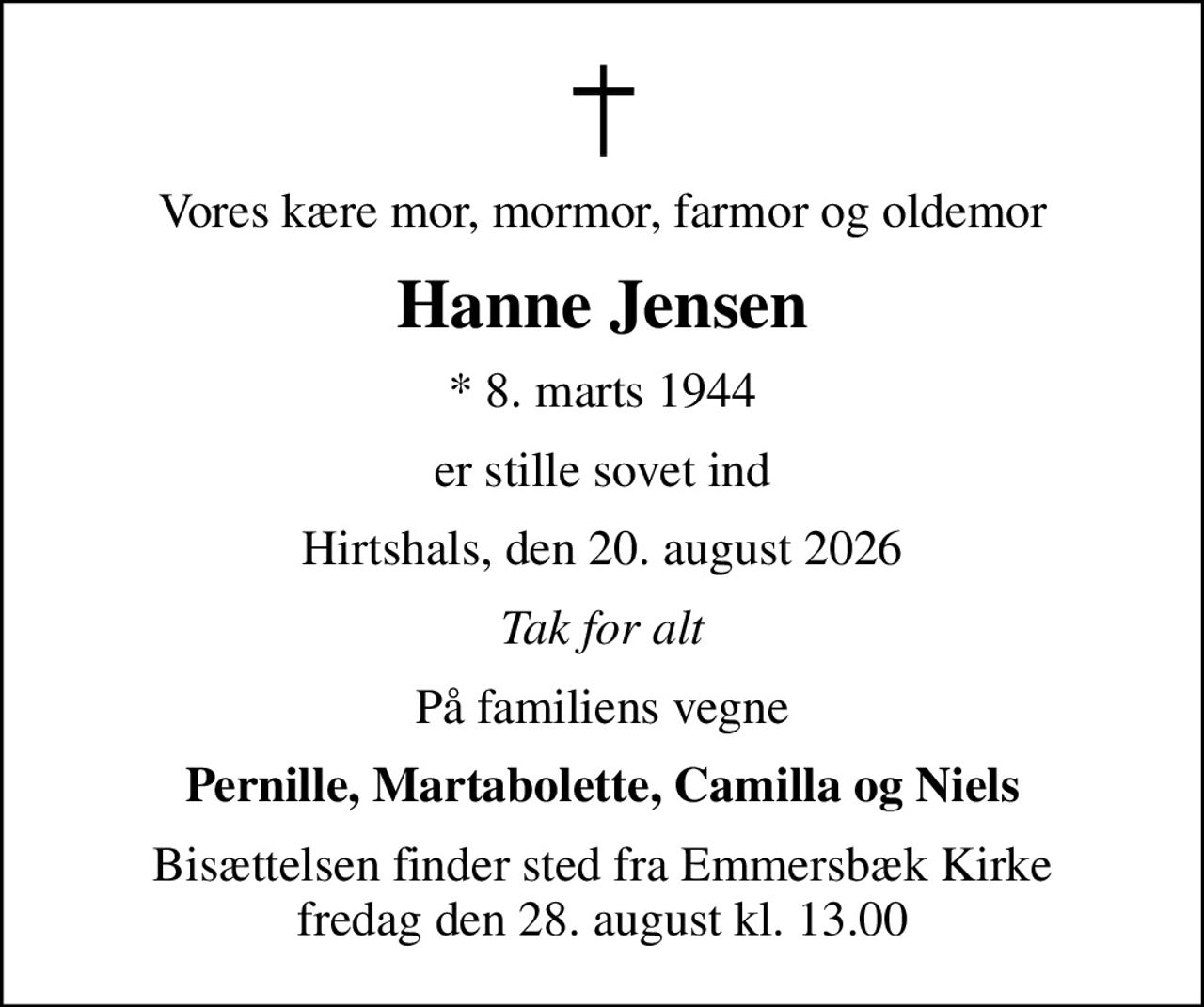 Vores kære mor, mormor, farmor og oldemor
Hanne Jensen
* 8. marts 1944
er stille sovet ind
Hirtshals, den 20. august 2026
Tak for alt
På familiens vegne
Pernille, Martabolette, Camilla og Niels
Bisættelsen finder sted fra Emmersbæk Kirke fredag den 28. august kl. 13.00