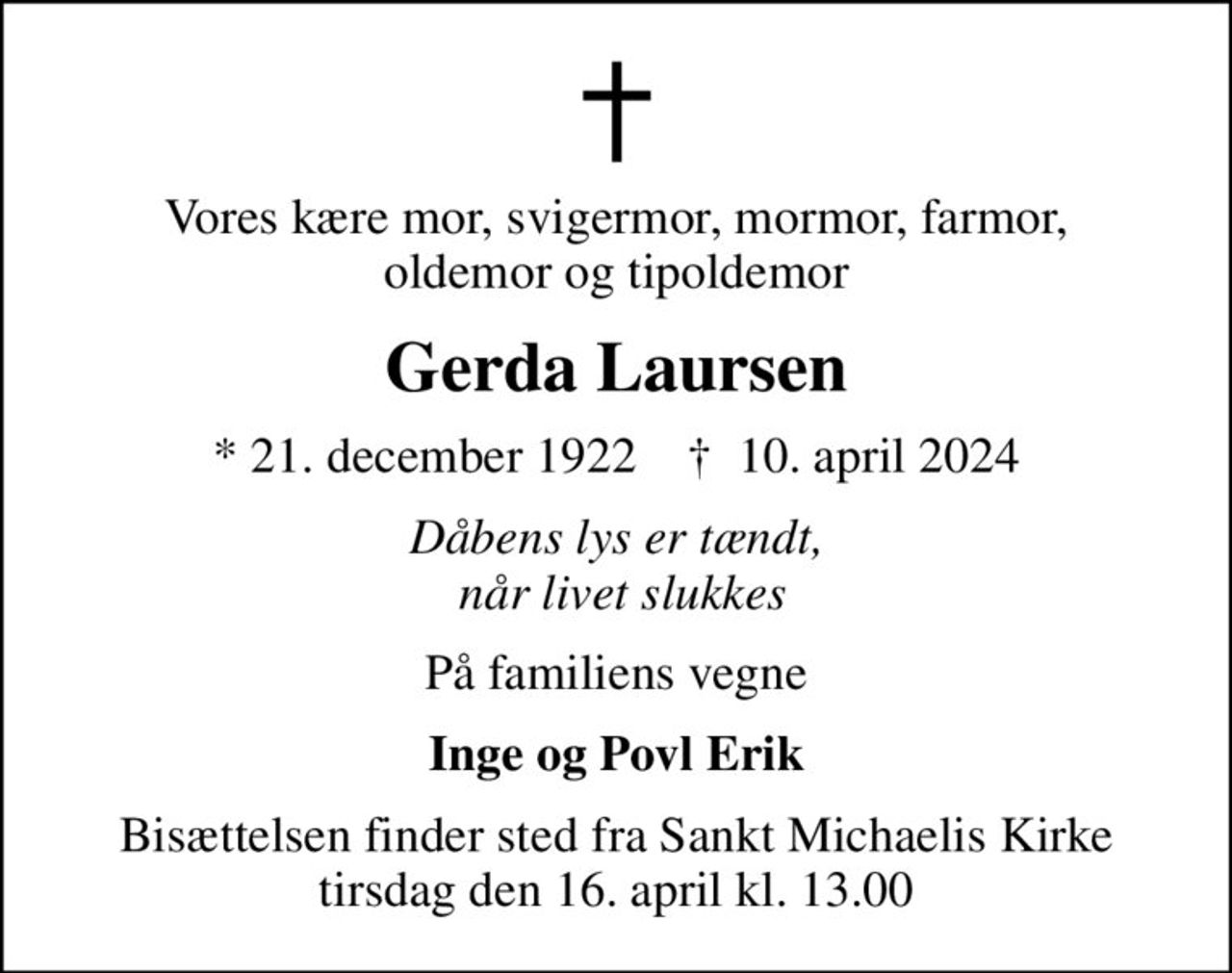 Vores kære mor, svigermor, mormor, farmor, oldemor og tipoldemor
Gerda Laursen
* 21. december 1922    ✝ 10. april 2024
Dåbens lys er tændt,  når livet slukkes
På familiens vegne
Inge og Povl Erik
Bisættelsen finder sted fra Sankt Michaelis Kirke  tirsdag den 16. april kl. 13.00
