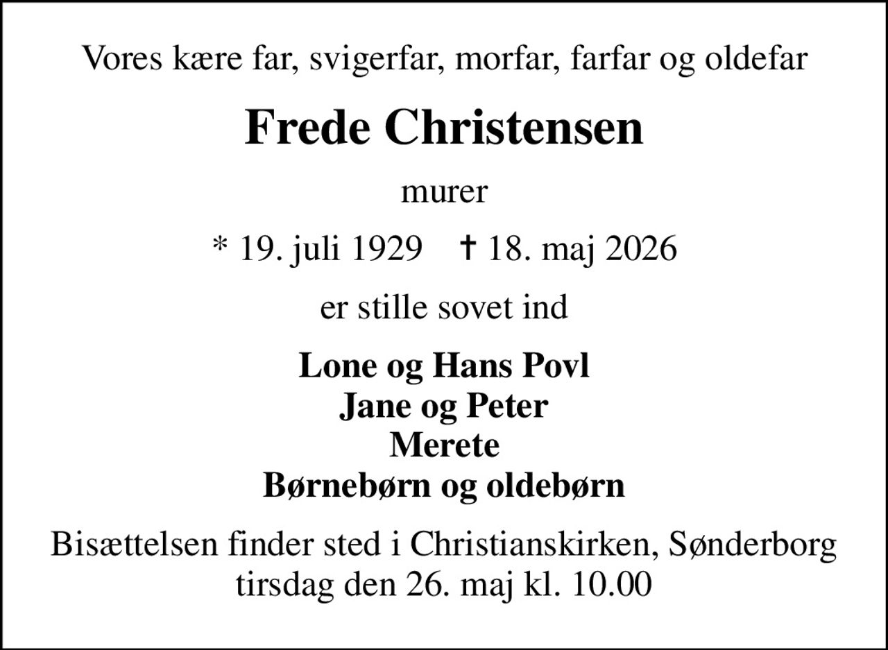 Vores kære far, svigerfar, morfar, farfar og oldefar
Frede Christensen
murer
* 19. juli 1929    ✝ 18. maj 2026
er stille sovet ind
Lone og Hans Povl Jane og Peter Merete Børnebørn og oldebørn
Bisættelsen finder sted i Christianskirken, Sønderborg  tirsdag den 26. maj kl. 10.00