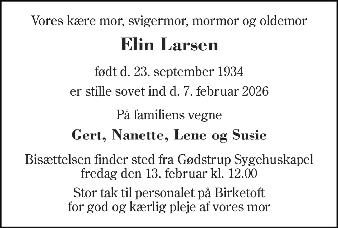 Vores kære mor, svigermor, mormor og oldemor 
Elin Larsen 
født d. 23. september 1934 
er stille sovet ind d. 7. februar 2026 
På familiens vegne 
Gert, Nanette, Lene og Susie 
Bisættelsen finder sted fra Gødstrup Sygehuskapel fredag den 13. februar kl. 12.00 
Stor tak til personalet på Birketoft for god og kærlig pleje af vores mor
