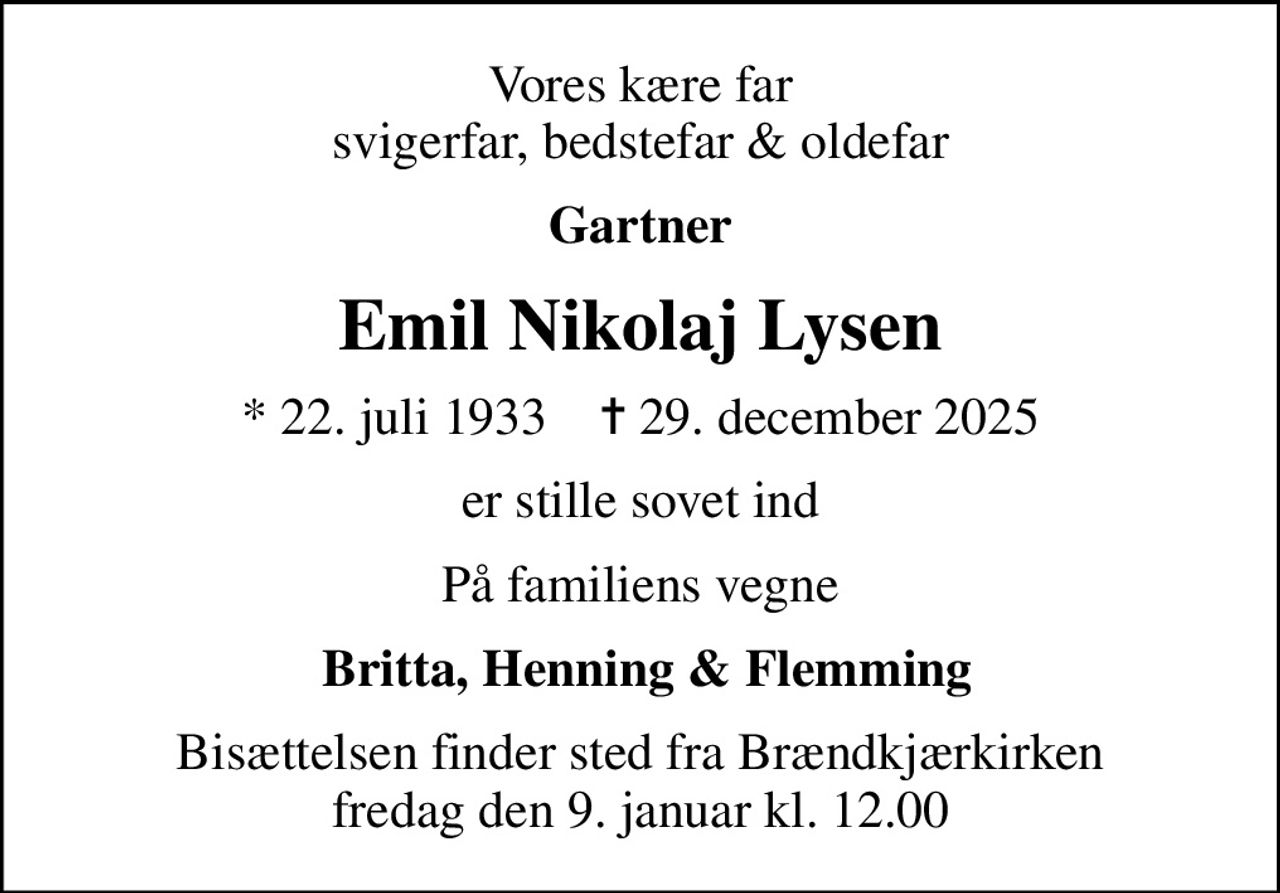 Vores kære far svigerfar, bedstefar & oldefar
Gartner
Emil Nikolaj Lysen
* 22. juli 1933    ✝ 29. december 2025
er stille sovet ind
På familiens vegne
 Britta, Henning & Flemming
Bisættelsen finder sted fra Brændkjærkirken  fredag den 9. januar kl. 12.00