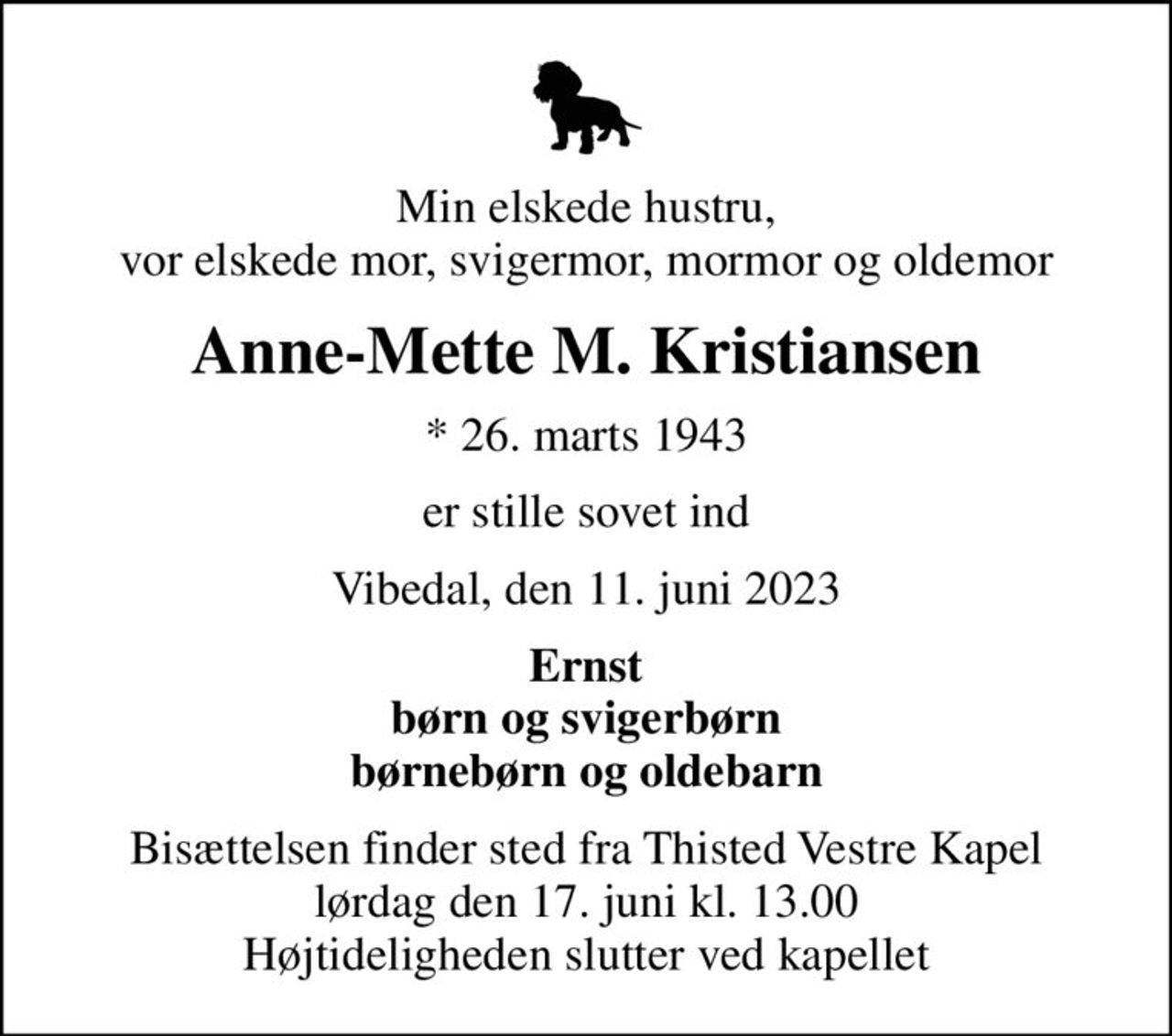 Min elskede hustru, vor elskede mor, svigermor, mormor og oldemor
Anne-Mette M. Kristiansen
* 26. marts 1943
er stille sovet ind
Vibedal, den 11. juni 2023
Ernst børn og svigerbørn børnebørn og oldebarn
Bisættelsen finder sted fra Thisted Vestre Kapel  lørdag den 17. juni kl. 13.00  Højtideligheden slutter ved kapellet