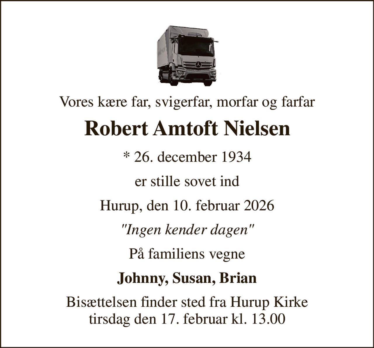 Vores kære far, svigerfar, morfar og farfar 
Robert Amtoft Nielsen 
*​ 26. december 1934 
er stille sovet ind 
Hurup, den 10. februar 2026 
"Ingen kender dagen" 
På familiens vegne 
Johnny, Susan, Brian 
Bisættelsen​ finder sted fra Hurup Kirke​ tirsdag den 17. februar​ kl. 13.00