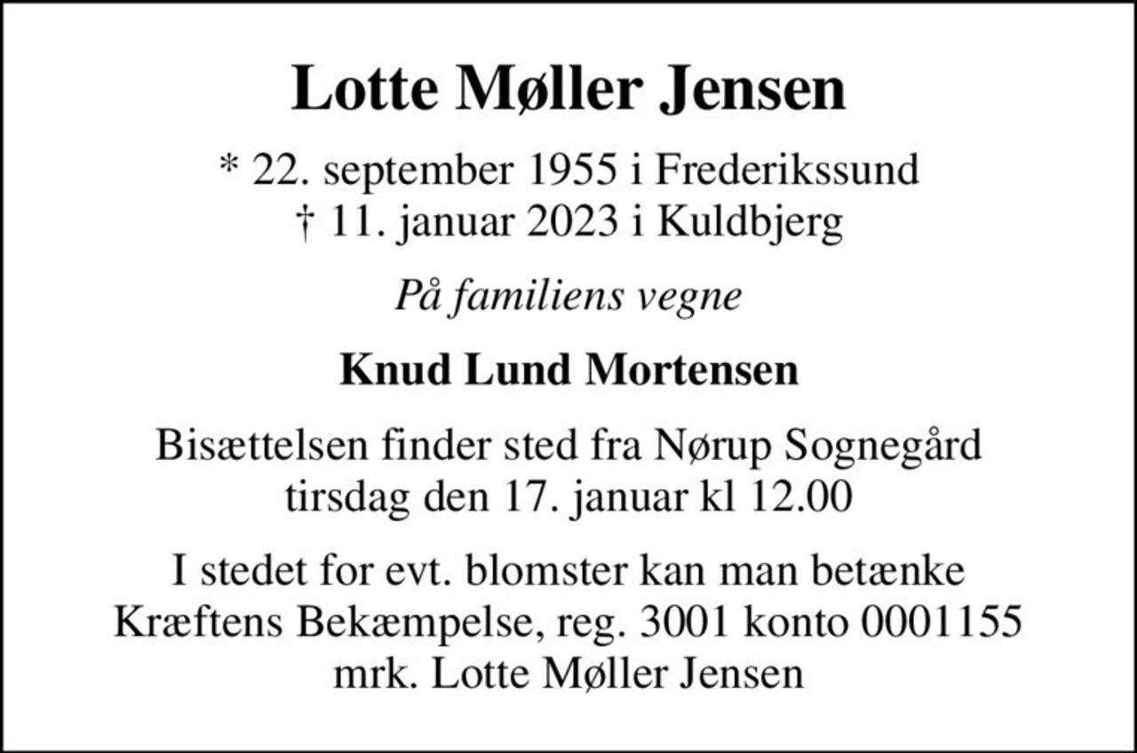 Lotte Møller Jensen
* 22. september 1955 i Frederikssund
						✝ 11. januar 2023 i Kuldbjerg
På familiens vegne
Knud Lund Mortensen
Bisættelsen finder sted fra Nørup Sognegård tirsdag den 17. januar kl 12.00
I stedet for evt. blomster kan man betænke
					Kræftens Bekæmpelse reg.3001konto0001155mrk. Lotte Møller
					Jensen