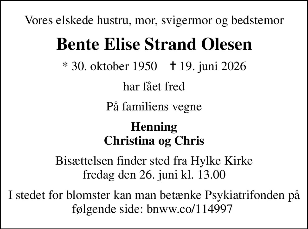 Vores elskede hustru, mor, svigermor og bedstemor
Bente Elise Strand Olesen
* 30. oktober 1950    ✝ 19. juni 2026
har fået fred
På familiens vegne
Henning Christina og Chris
Bisættelsen finder sted fra Hylke Kirke  fredag den 26. juni kl. 13.00 
I stedet for blomster kan man betænke Psykiatrifonden på følgende side: bnww.co/114997