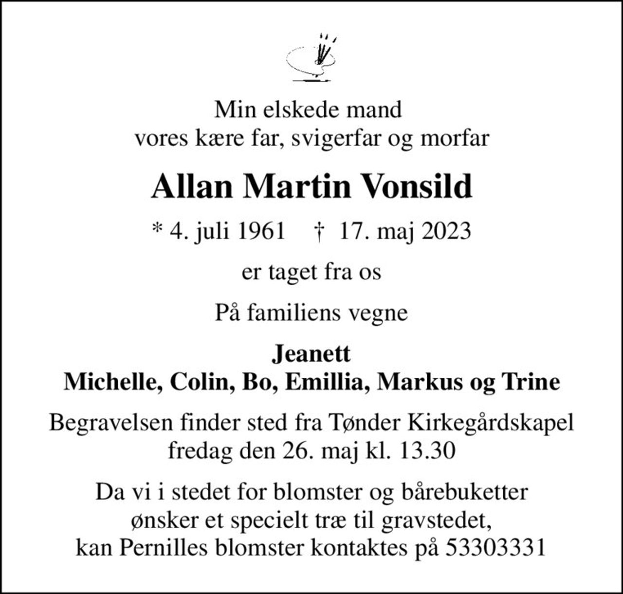 Min elskede mand  vores kære far, svigerfar og morfar
Allan Martin Vonsild
* 4. juli 1961    ✝ 17. maj 2023
er taget fra os
På familiens vegne
Jeanett Michelle, Colin, Bo, Emillia, Markus og Trine
Begravelsen finder sted fra Tønder Kirkegårdskapel  fredag den 26. maj kl. 13.30 
Da vi i stedet for blomster og bårebuketter ønsker et specielt træ til gravstedet, kan Pernilles blomster kontaktes på 53303331