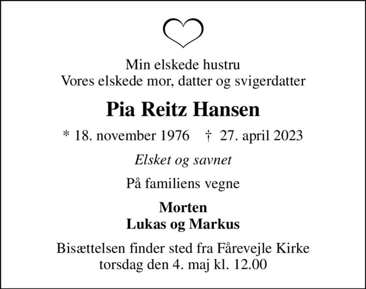 Min elskede hustru Vores elskede mor, datter og svigerdatter
Pia Reitz Hansen
* 18. november 1976    ✝ 27. april 2023
Elsket og savnet
På familiens vegne
Morten Lukas og Markus
Bisættelsen finder sted fra Fårevejle Kirke  torsdag den 4. maj kl. 12.00