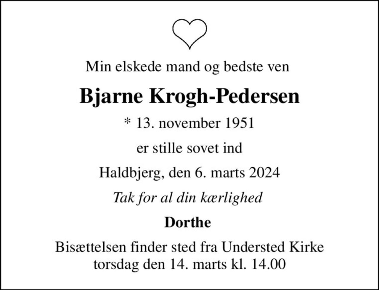 Min elskede mand og bedste ven 
Bjarne Krogh-Pedersen
* 13. november 1951
er stille sovet ind
Haldbjerg, den 6. marts 2024
Tak for al din kærlighed 
Dorthe 
Bisættelsen finder sted fra Understed Kirke  torsdag den 14. marts kl. 14.00