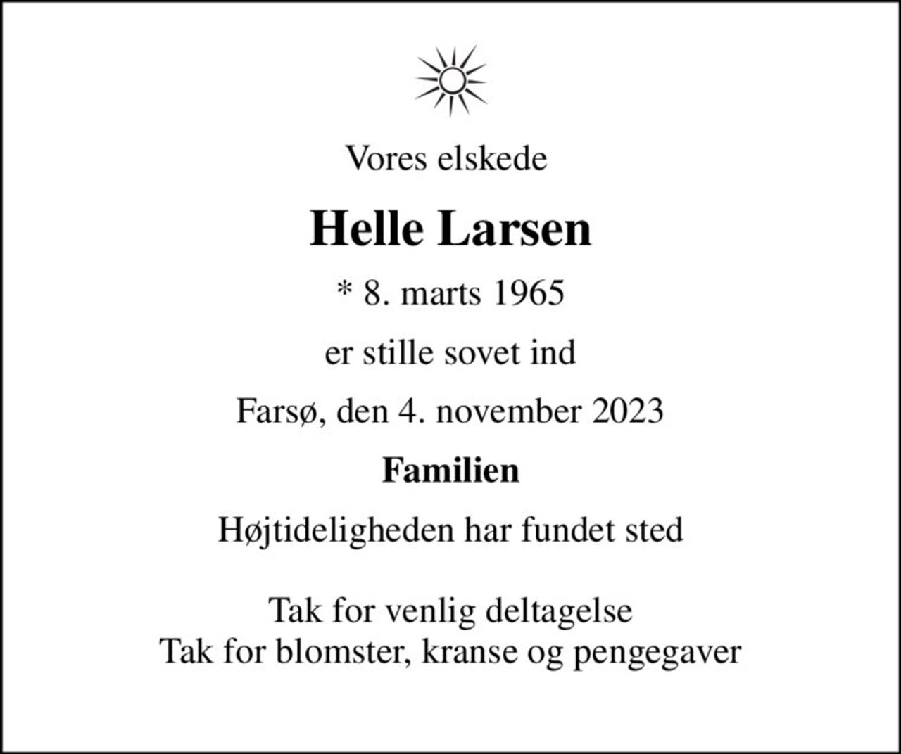 Vores elskede 
Helle Larsen
* 8. marts 1965
er stille sovet ind
Farsø, den 4. november 2023
Familien
Højtideligheden har fundet sted  Tak for venlig deltagelse Tak for blomster, kranse og pengegaver