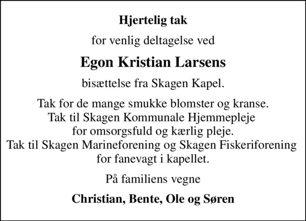Hjertelig tak
for venlig deltagelse ved
Egon Kristian Larsens
bisættelse fra Skagen Kapel.
Tak for de mange smukke blomster og kranse. Tak til Skagen Kommunale Hjemmepleje  for omsorgsfuld og kærlig pleje. Tak til Skagen Marineforening og Skagen Fiskeriforening  for fanevagt i kapellet.
På familiens vegne
Christian, Bente, Ole og Søren