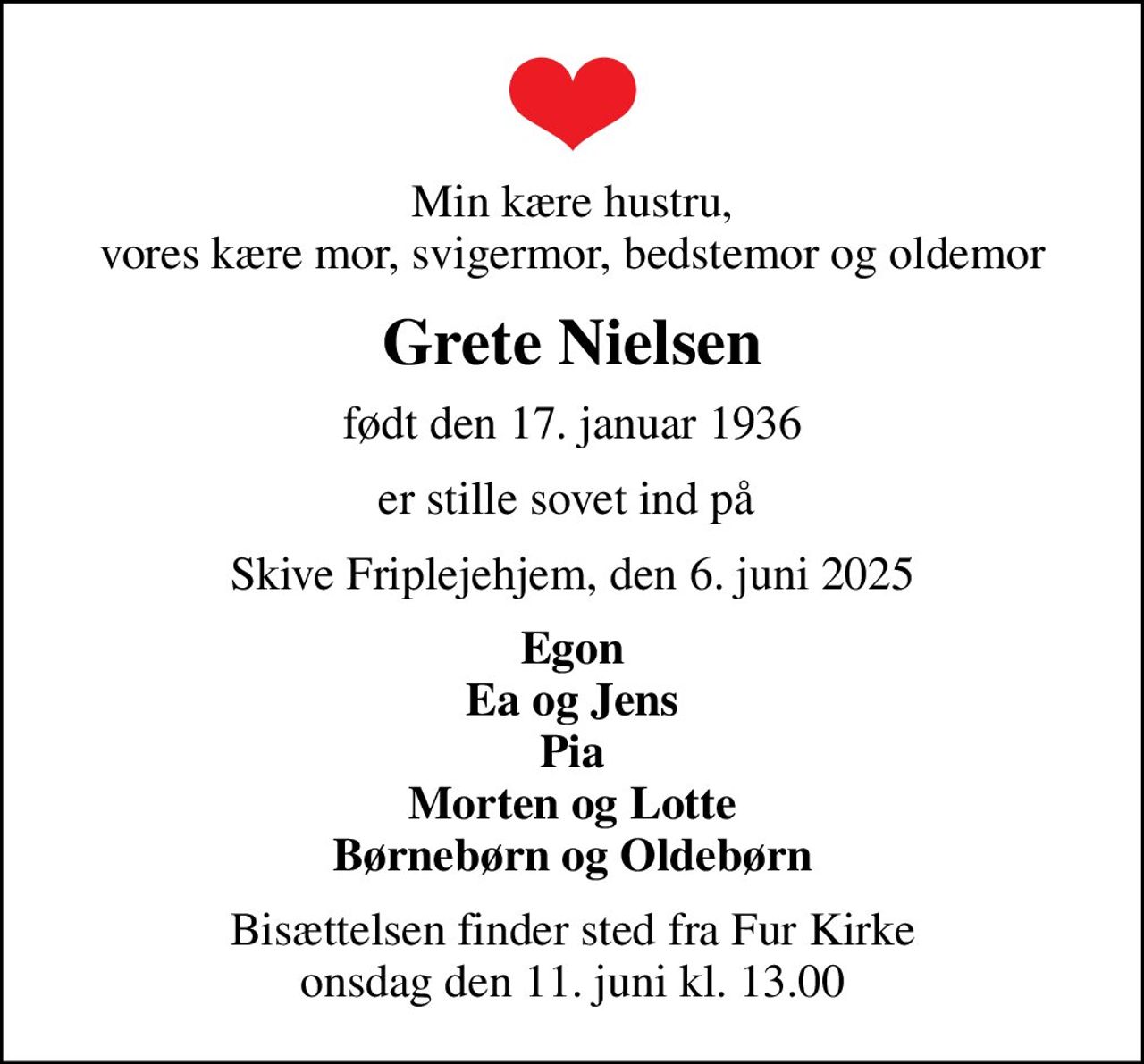 Min kære hustru, vores kære mor, svigermor, bedstemor og oldemor
Grete Nielsen
født den 17. januar 1936
er stille sovet ind på 
Skive Friplejehjem, den 6. juni 2025
Egon Ea og Jens Pia Morten og Lotte Børnebørn og Oldebørn
Bisættelsen finder sted fra Fur Kirke  onsdag den 11. juni kl. 13.00