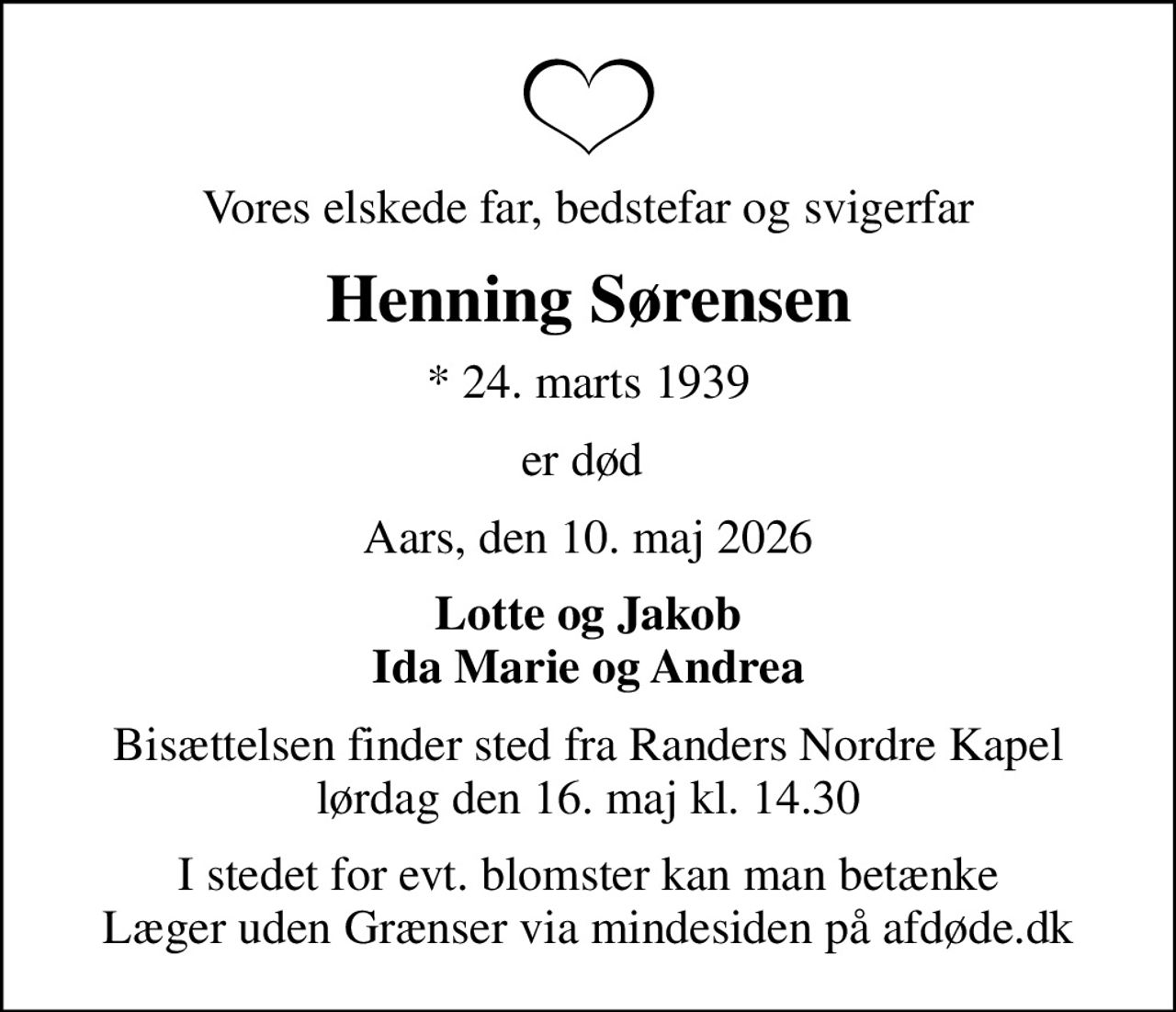 Vores elskede far, bedstefar og svigerfar
Henning Sørensen
* 24. marts 1939
er død 
Aars, den 10. maj 2026
Lotte og Jakob Ida Marie og Andrea
Bisættelsen finder sted fra Randers Nordre Kapel  lørdag den 16. maj kl. 14.30 
I stedet for evt. blomster kan man betænke
					Læger uden Grænser via mindesiden på afdøde.dk