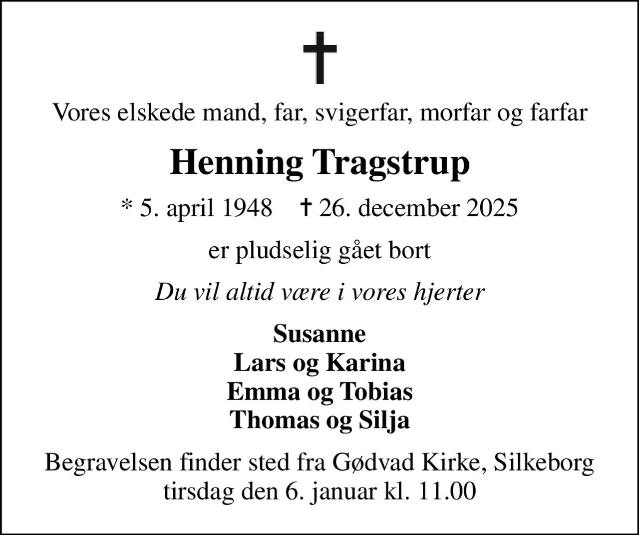 Vores elskede mand, far, svigerfar, morfar og farfar
Henning Tragstrup
* 5. april 1948    ✝ 26. december 2025
er pludselig gået bort
Du vil altid være i vores hjerter
Susanne Lars og Karina Emma og Tobias Thomas og Silja
Begravelsen finder sted fra Gødvad Kirke, Silkeborg  tirsdag den 6. januar kl. 11.00