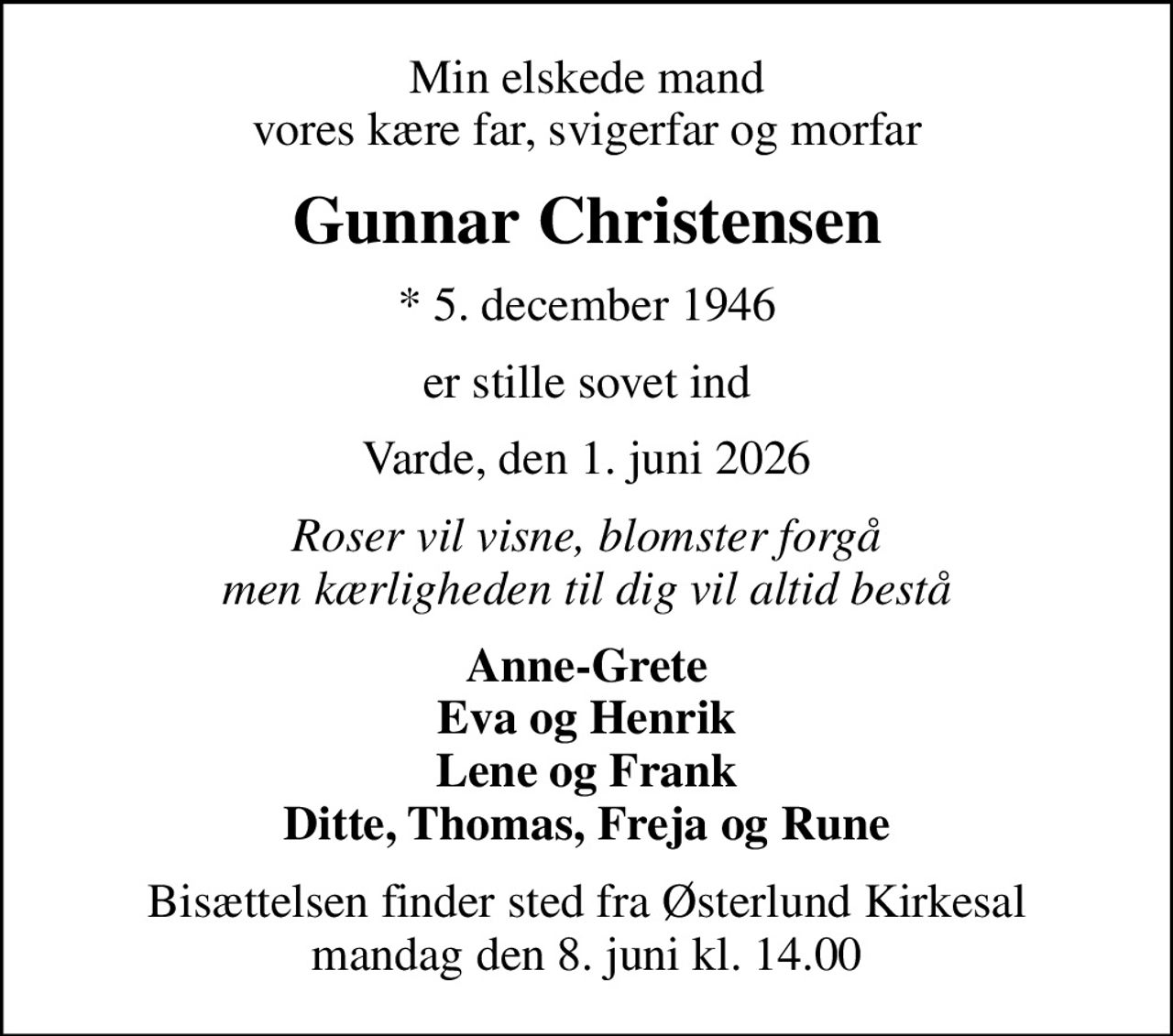 Min elskede mand vores kære far, svigerfar og morfar
Gunnar Christensen
* 5. december 1946
er stille sovet ind
Varde, den 1. juni 2026
Roser vil visne, blomster forgå men kærligheden til dig vil altid bestå
Anne-Grete Eva og Henrik Lene og Frank Ditte, Thomas, Freja og Rune
Bisættelsen finder sted fra Østerlund Kirkesal  mandag den 8. juni kl. 14.00