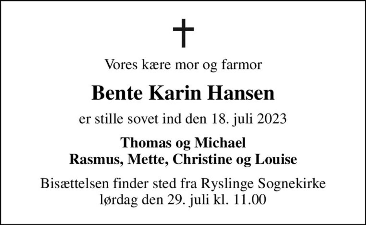 Vores kære mor og farmor
Bente Karin Hansen
er stille sovet ind den 18. juli 2023
Thomas og Michael Rasmus, Mette, Christine og Louise
Bisættelsen finder sted fra Ryslinge Sognekirke  lørdag den 29. juli kl. 11.00