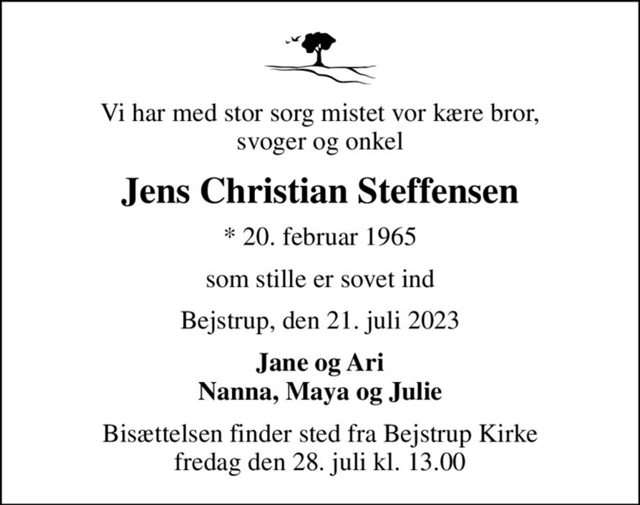Vi har med stor sorg mistet vor kære bror, svoger og onkel
Jens Christian Steffensen
* 20. februar 1965
som stille er sovet ind
Bejstrup, den 21. juli 2023
Jane og Ari Nanna, Maya og Julie
Bisættelsen finder sted fra Bejstrup Kirke  fredag den 28. juli kl. 13.00
