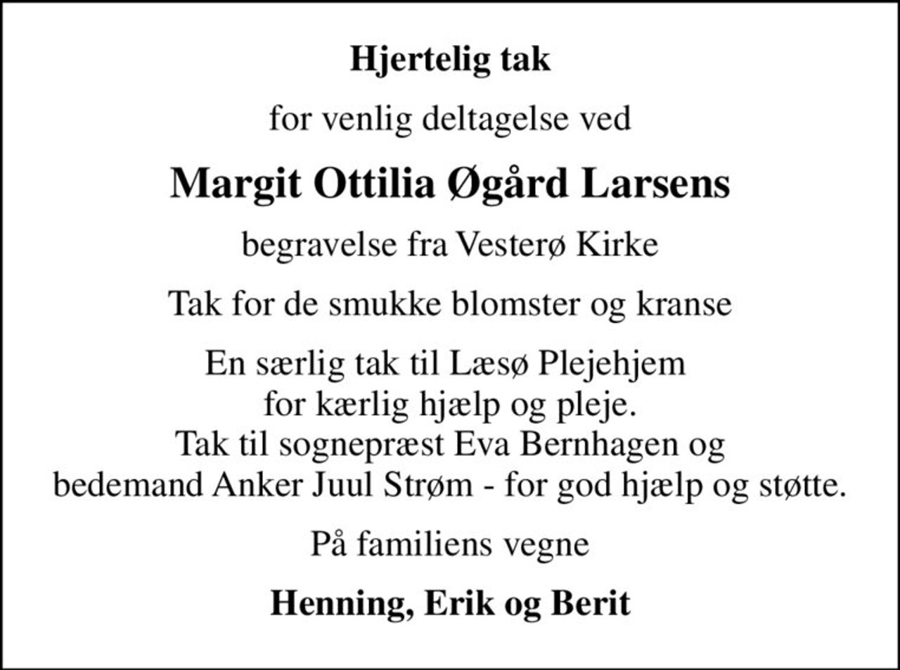 Hjertelig tak
for venlig deltagelse ved
Margit Ottilia Øgård Larsens
begravelse fra Vesterø Kirke
Tak for de smukke blomster og kranse
En særlig tak til Læsø Plejehjem  for kærlig hjælp og pleje. Tak til sognepræst Eva Bernhagen og bedemand Anker Juul Strøm - for god hjælp og støtte.
På familiens vegne
Henning, Erik og Berit