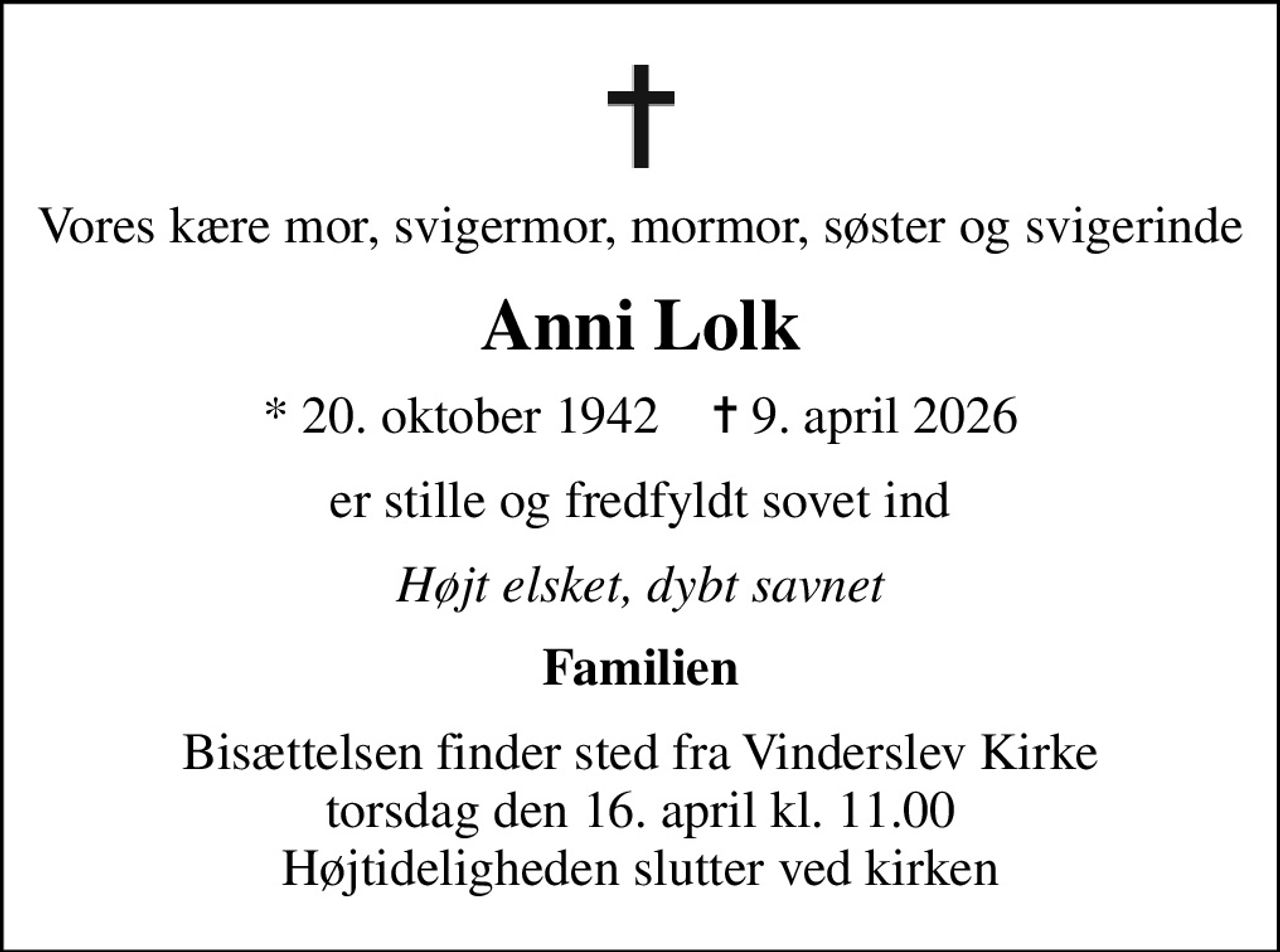 Vores kære mor, svigermor, mormor, søster og svigerinde
Anni Lolk
* 20. oktober 1942    ✝ 9. april 2026
er stille og fredfyldt sovet ind
Højt elsket, dybt savnet
Familien
Bisættelsen finder sted fra Vinderslev Kirke  torsdag den 16. april kl. 11.00  Højtideligheden slutter ved kirken