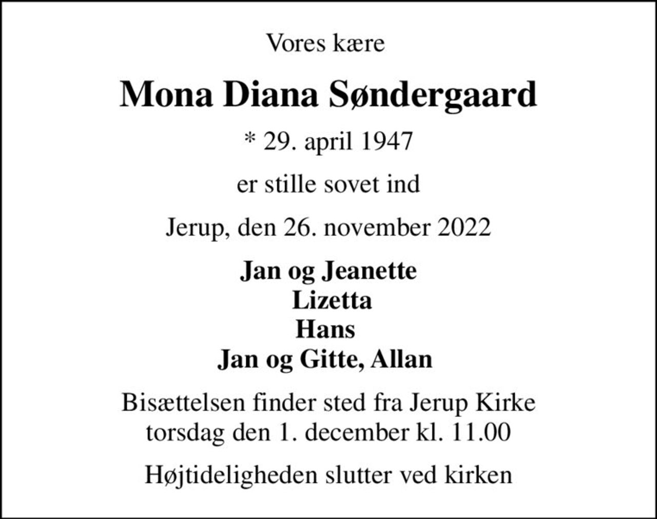 Vores kære 
Mona Diana Søndergaard
* 29. april 1947
er stille sovet ind
Jerup, den 26. november 2022
Jan og Jeanette  Lizetta Hans  Jan og Gitte, Allan 
Bisættelsen finder sted fra Jerup Kirke  torsdag den 1. december kl. 11.00 
Højtideligheden slutter ved kirken