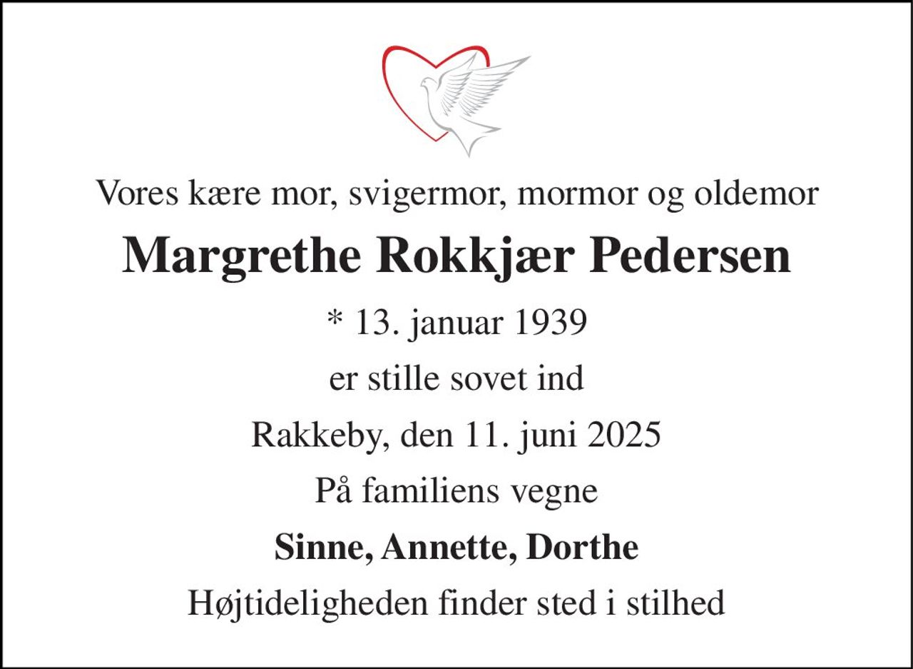 Vores kære mor, svigermor, mormor og oldemor 
Margrethe Rokkjær Pedersen 
*​ 13. januar 1939 
er stille sovet ind 
Rakkeby, den 11. juni 2025 
På familiens vegne 
Sinne, Annette, Dorthe 
Højtideligheden finder sted i stilhed