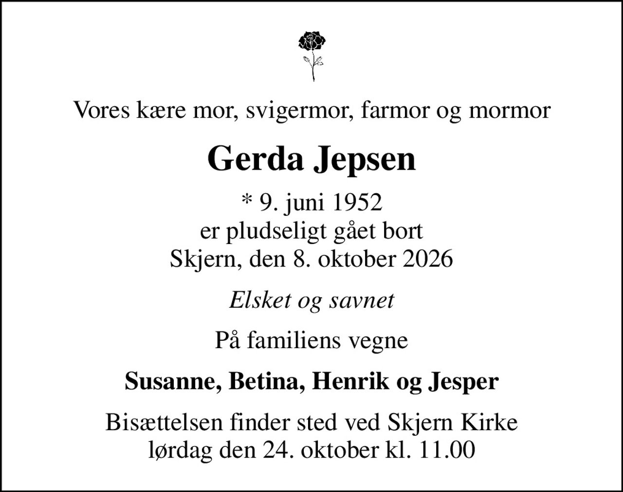 Vores kære mor, svigermor, farmor og mormor
Gerda Jepsen
* 9. juni 1952 er pludseligt gået bort Skjern, den 8. oktober 2026
Elsket og savnet
På familiens vegne
Susanne, Betina, Henrik og Jesper
Bisættelsen finder sted ved Skjern Kirke  lørdag den 24. oktober kl. 11.00