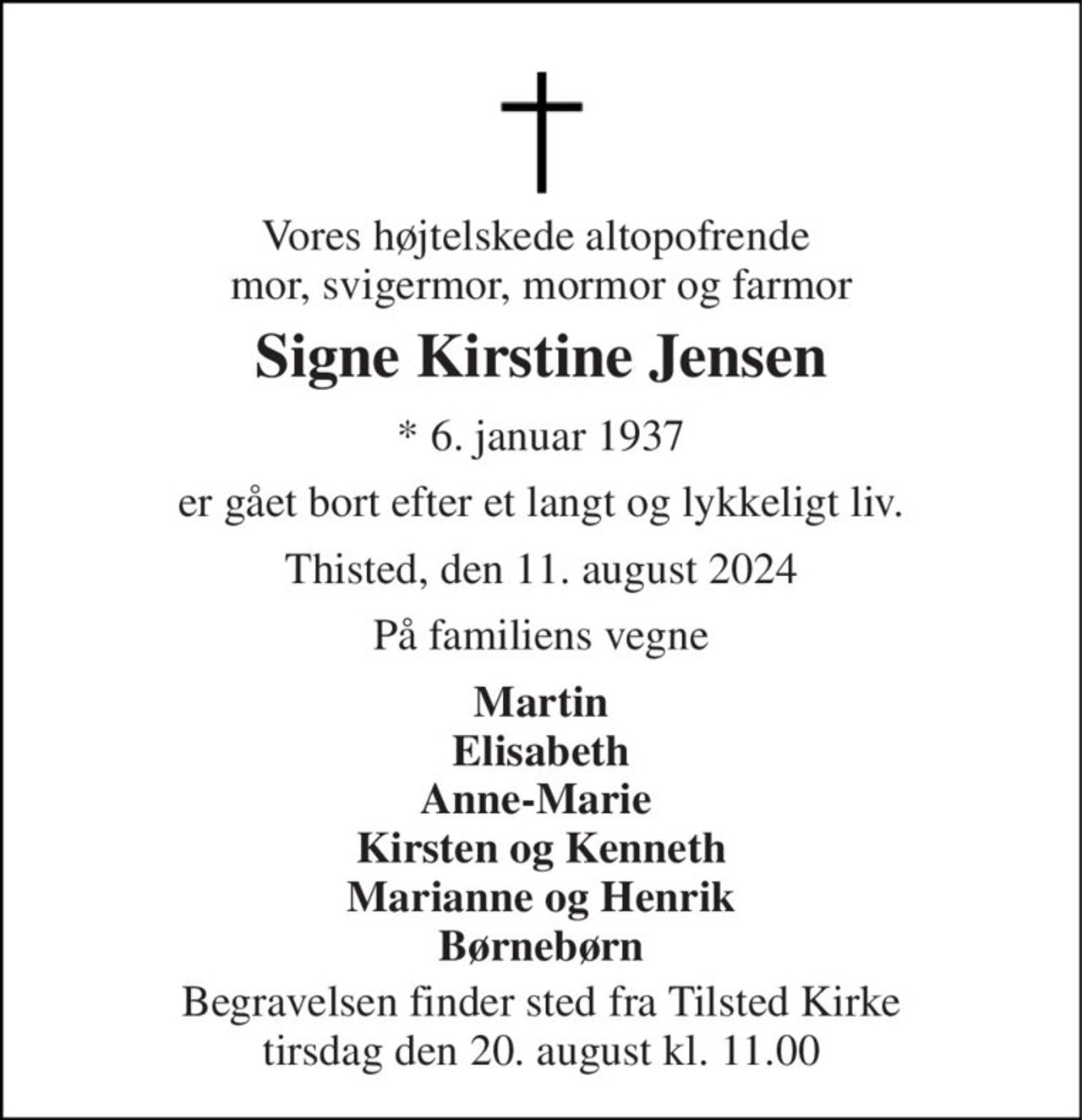 Vores højtelskede altopofrende  mor, svigermor, mormor og farmor 
Signe Kirstine Jensen 
* 6. januar 1937 
er gået bort efter et langt og lykkeligt liv. 
Thisted, den 11. august 2024 
På familiens vegne 
Martin Elisabeth Anne-Marie  Kirsten og Kenneth Marianne og Henrik Børnebørn 
Begravelsen finder sted fra Tilsted Kirke tirsdag den 20. august kl. 11.00