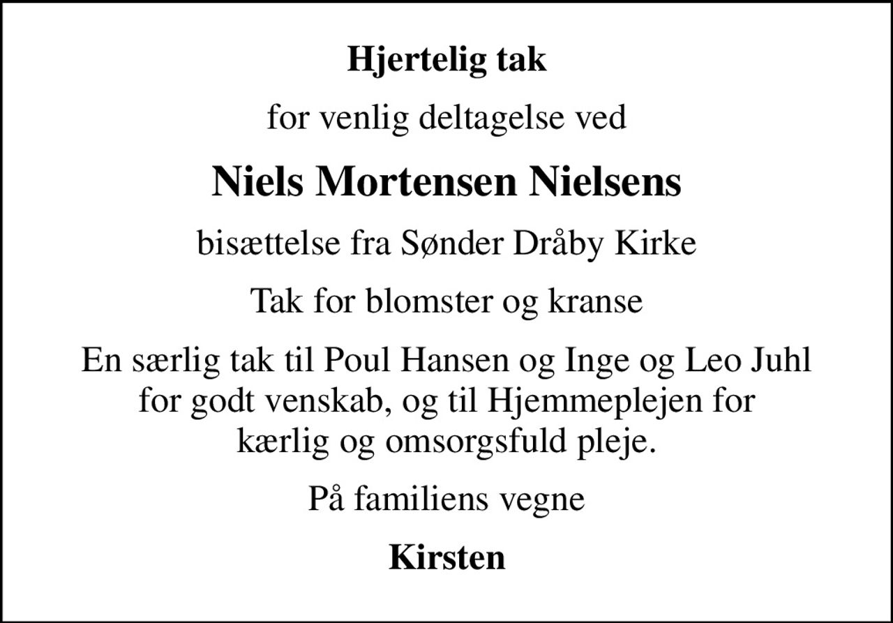 Hjertelig tak
for venlig deltagelse ved
Niels Mortensen Nielsens
bisættelse fra Sønder Dråby Kirke
Tak for blomster og kranse
En særlig tak til Poul Hansen og Inge og Leo Juhl for godt venskab, og til Hjemmeplejen for kærlig og omsorgsfuld pleje.
På familiens vegne
Kirsten