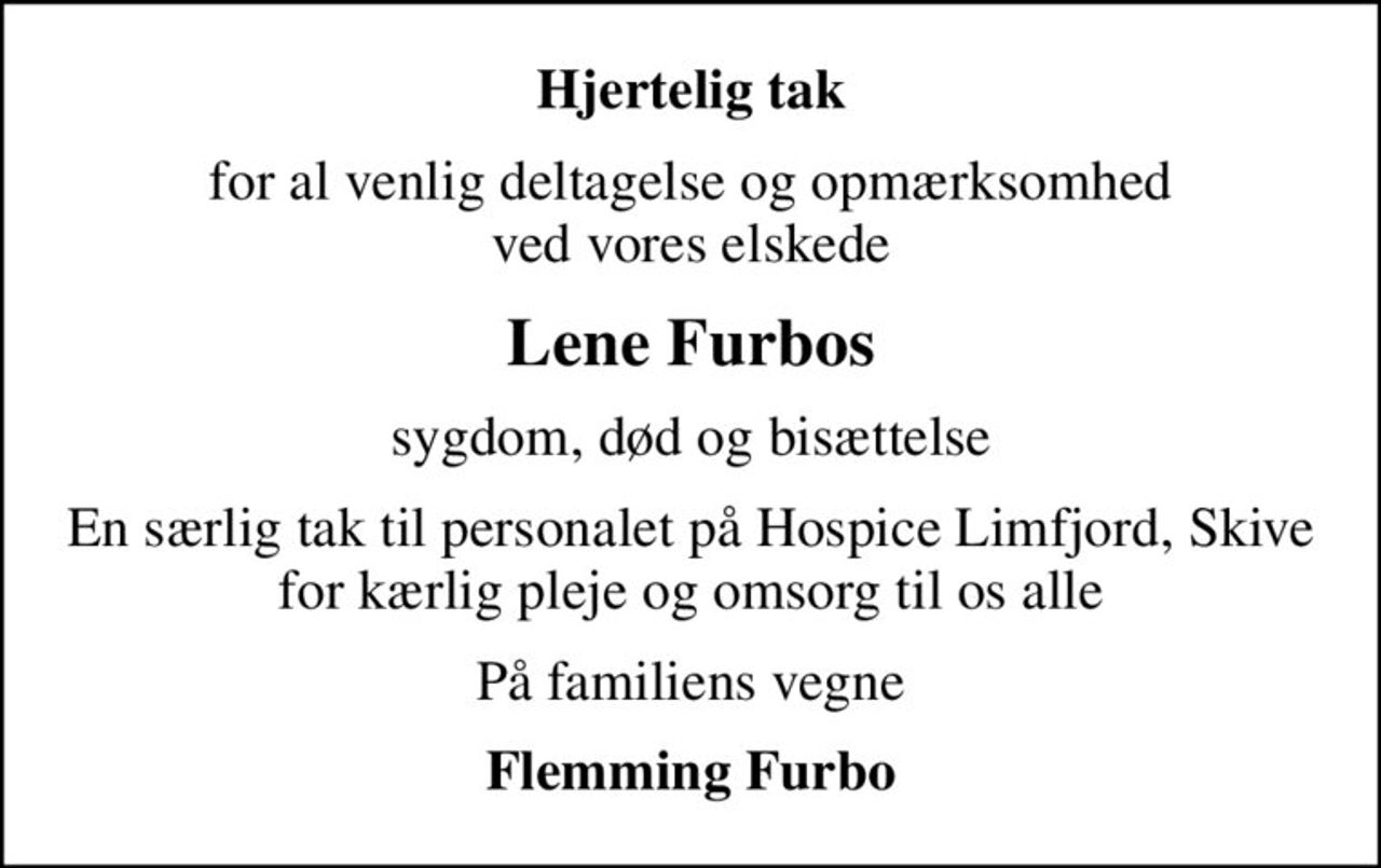 Hjertelig tak
for al venlig deltagelse og opmærksomhed ved vores elskede
Lene Furbos
sygdom, død og bisættelse
En særlig tak til personalet på Hospice Limfjord, Skive for kærlig pleje og omsorg til os alle
På familiens vegne
Flemming Furbo