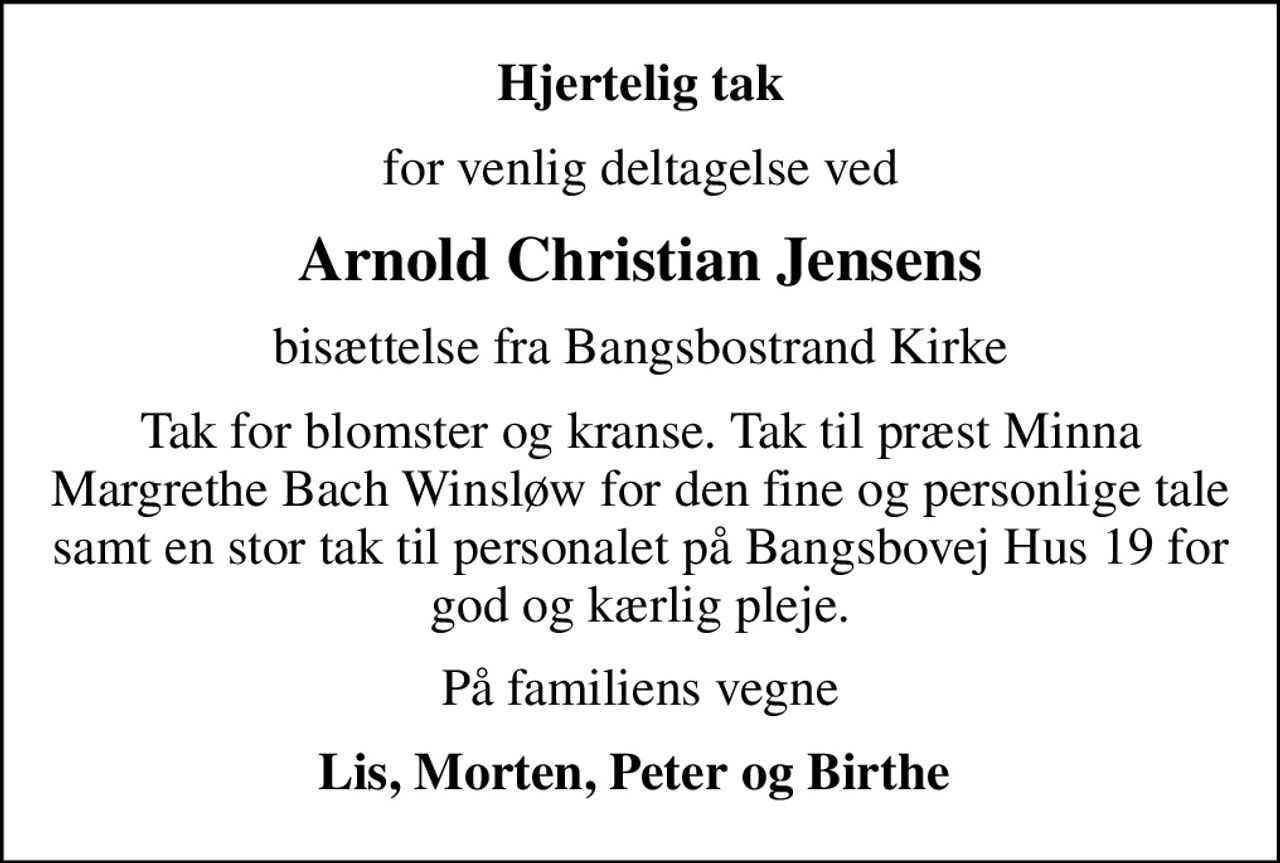 Hjertelig tak
for venlig deltagelse ved
Arnold Christian Jensens
bisættelse fra Bangsbostrand Kirke
Tak for blomster og kranse. Tak til præst Minna Margrethe Bach Winsløw for den fine og personlige tale samt en stor tak til personalet på Bangsbovej Hus 19 for god og kærlig pleje.
På familiens vegne
Lis, Morten, Peter og Birthe