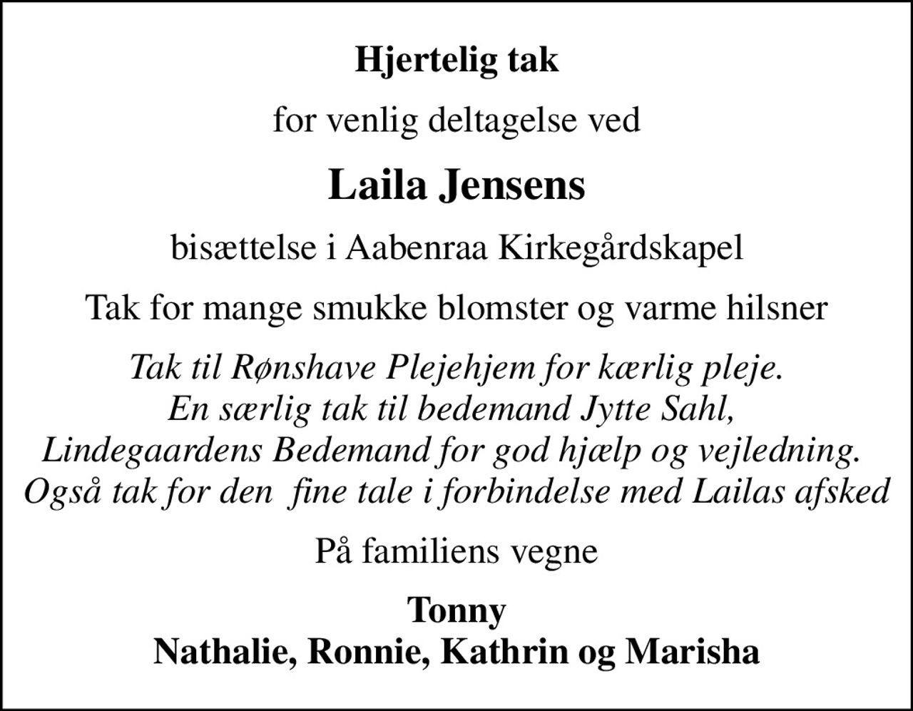 Hjertelig tak
for venlig deltagelse ved
Laila Jensens
bisættelse i Aabenraa Kirkegårdskapel
Tak for mange smukke blomster og varme hilsner
Tak til Rønshave Plejehjem for kærlig pleje. En særlig tak til bedemand Jytte Sahl,  Lindegaardens Bedemand for god hjælp og vejledning.  Også tak for den  fine tale i forbindelse med Lailas afsked
På familiens vegne
Tonny Nathalie, Ronnie, Kathrin og Marisha
