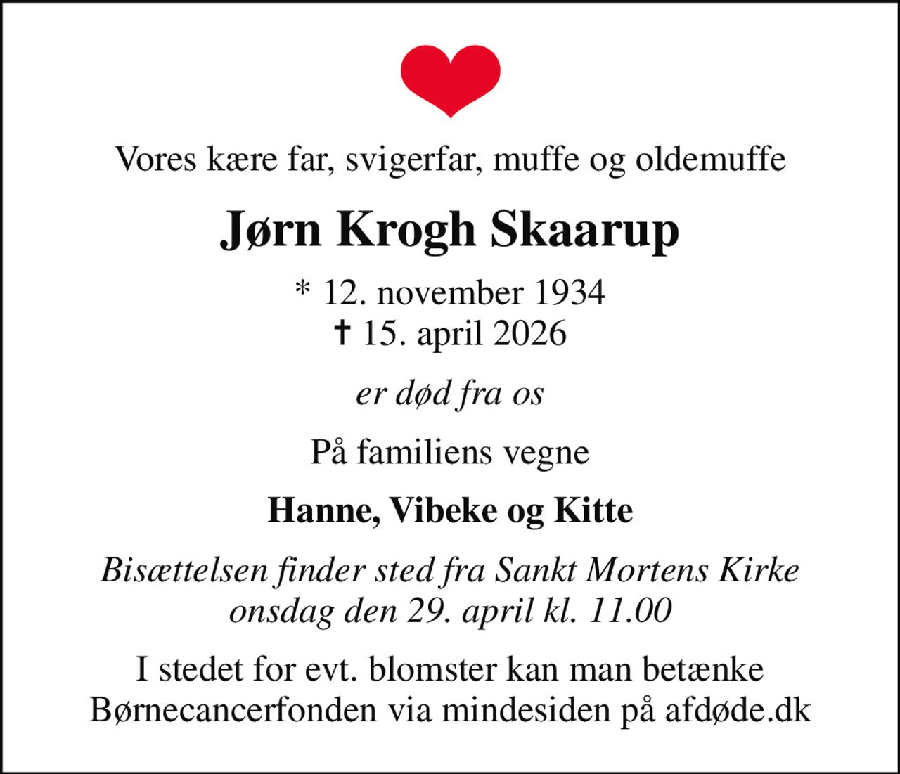 Vores kære far, svigerfar, muffe og oldemuffe
Jørn Krogh Skaarup
* 12. november 1934
						✝ 15. april 2026
er død fra os
På familiens vegne
Hanne, Vibeke og Kitte
Bisættelsen finder sted fra Sankt Mortens Kirke  onsdag den 29. april kl. 11.00 
I stedet for evt. blomster kan man betænke
					Børnecancerfonden via mindesiden på afdøde.dk