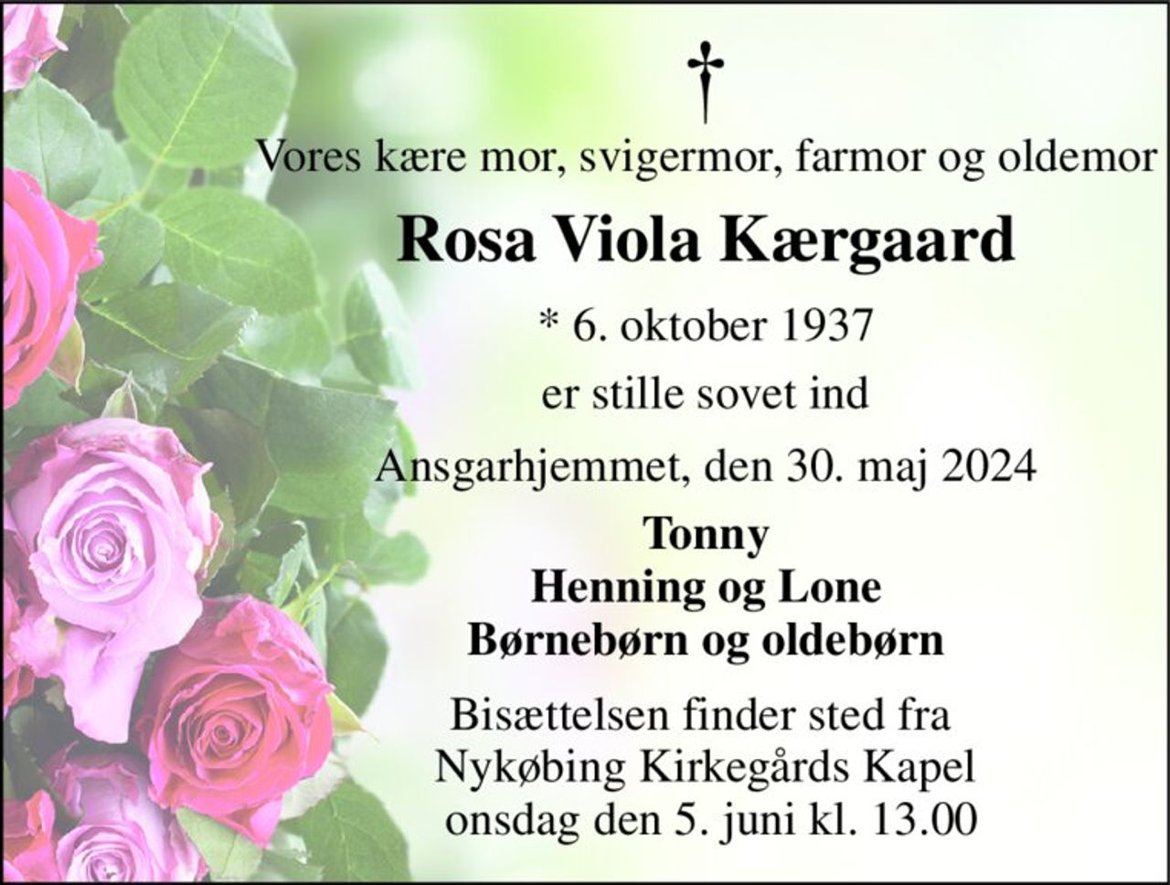 Vores kære mor, svigermor, farmor og oldemor 
Rosa Viola Kærgaard 
* 6. oktober 1937 
er stille sovet ind 
Ansgarhjemmet, den 30. maj 2024 
Tonny Henning og Lone Børnebørn og oldebørn 
Bisættelsen finder sted fra  Nykøbing Kirkegårds Kapel  onsdag den 5. juni kl. 13.00