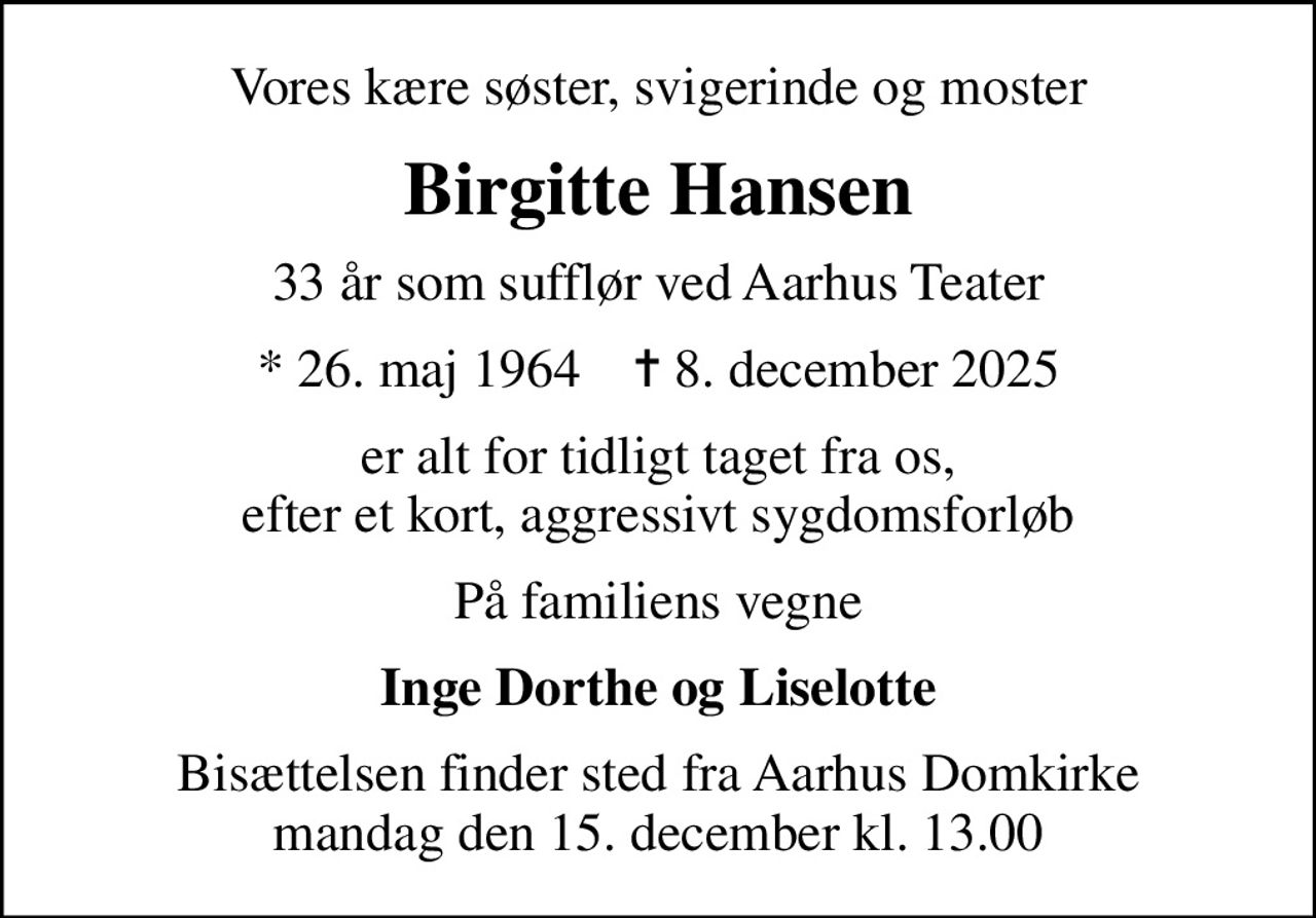 Vores kære søster, svigerinde og moster
Birgitte Hansen
33 år som sufflør ved Aarhus Teater
* 26. maj 1964    ✝ 8. december 2025
er alt for tidligt taget fra os, efter et kort, aggressivt sygdomsforløb
På familiens vegne
Inge Dorthe og Liselotte
Bisættelsen finder sted fra Aarhus Domkirke  mandag den 15. december kl. 13.00