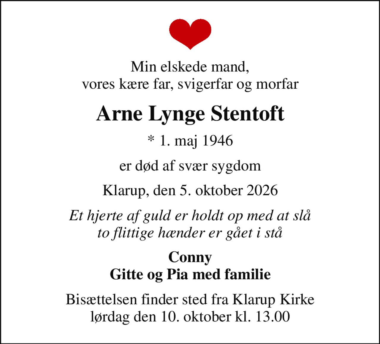 Min elskede mand, vores kære far, svigerfar og morfar
Arne Lynge Stentoft
* 1. maj 1946
er død af svær sygdom
Klarup, den 5. oktober 2026
Et hjerte af guld er holdt op med at slå to flittige hænder er gået i stå
Conny Gitte og Pia med familie
Bisættelsen finder sted fra Klarup Kirke  lørdag den 10. oktober kl. 13.00