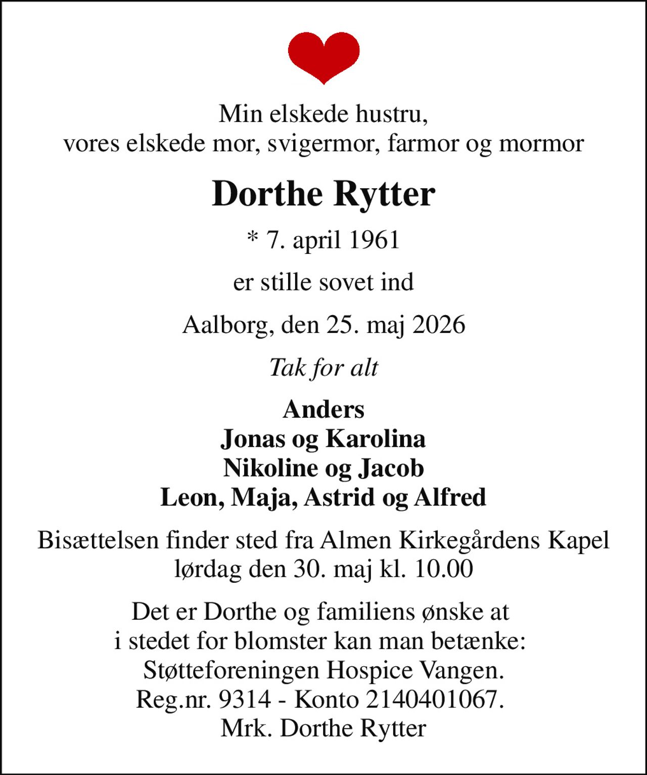 Min elskede hustru, vores elskede mor, svigermor, farmor og mormor
Dorthe Rytter
* 7. april 1961
er stille sovet ind
Aalborg, den 25. maj 2026
Tak for alt
Anders Jonas og Karolina Nikoline og Jacob Leon, Maja, Astrid og Alfred
Bisættelsen finder sted fra Almen Kirkegårdens Kapel  lørdag den 30. maj kl. 10.00 
Det er Dorthe og familiens ønske at  i stedet for blomster kan man betænke:  Støtteforeningen Hospice Vangen. Reg.nr. 9314 - Konto 2140401067.  Mrk. Dorthe Rytter