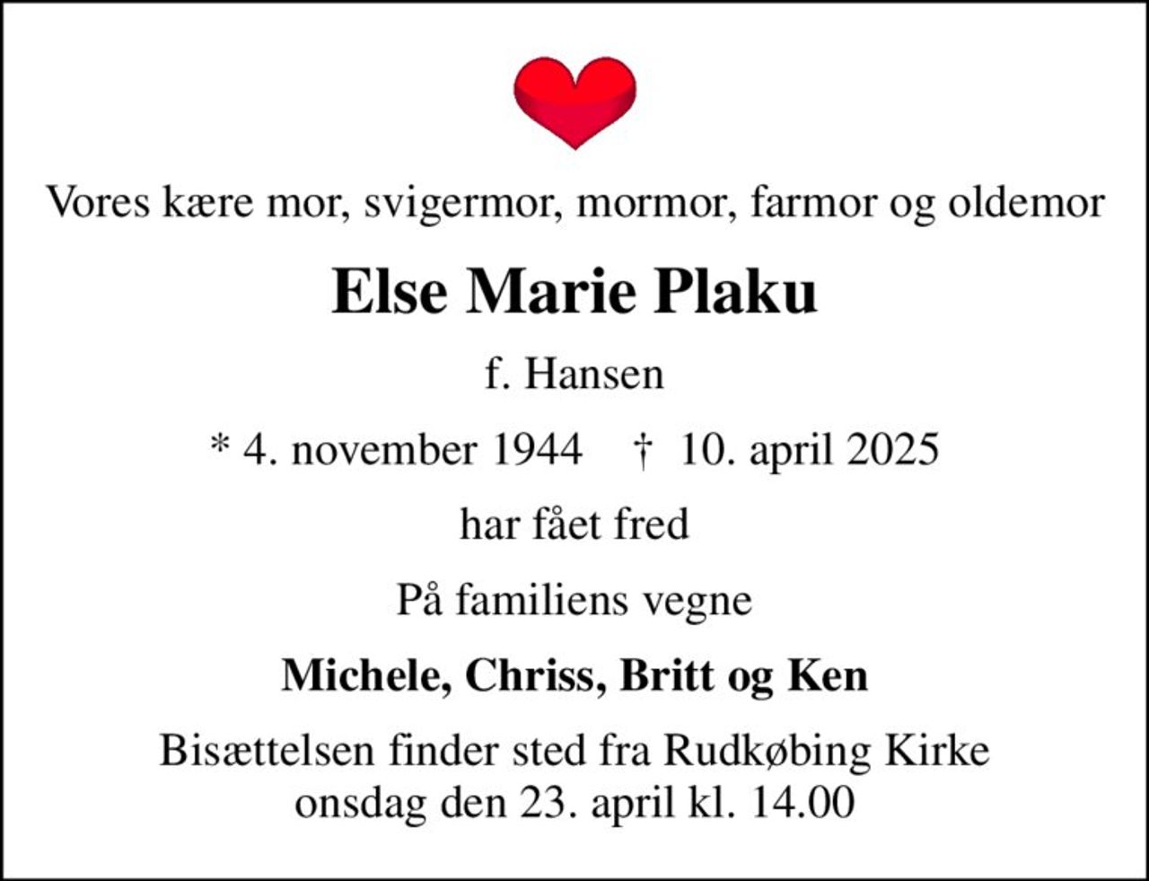 Vores kære mor, svigermor, mormor, farmor og oldemor
Else Marie Plaku
f. Hansen
* 4. november 1944    ✝ 10. april 2025
har fået fred
På familiens vegne
Michele, Chriss, Britt og Ken
Bisættelsen finder sted fra Rudkøbing Kirke  onsdag den 23. april kl. 14.00