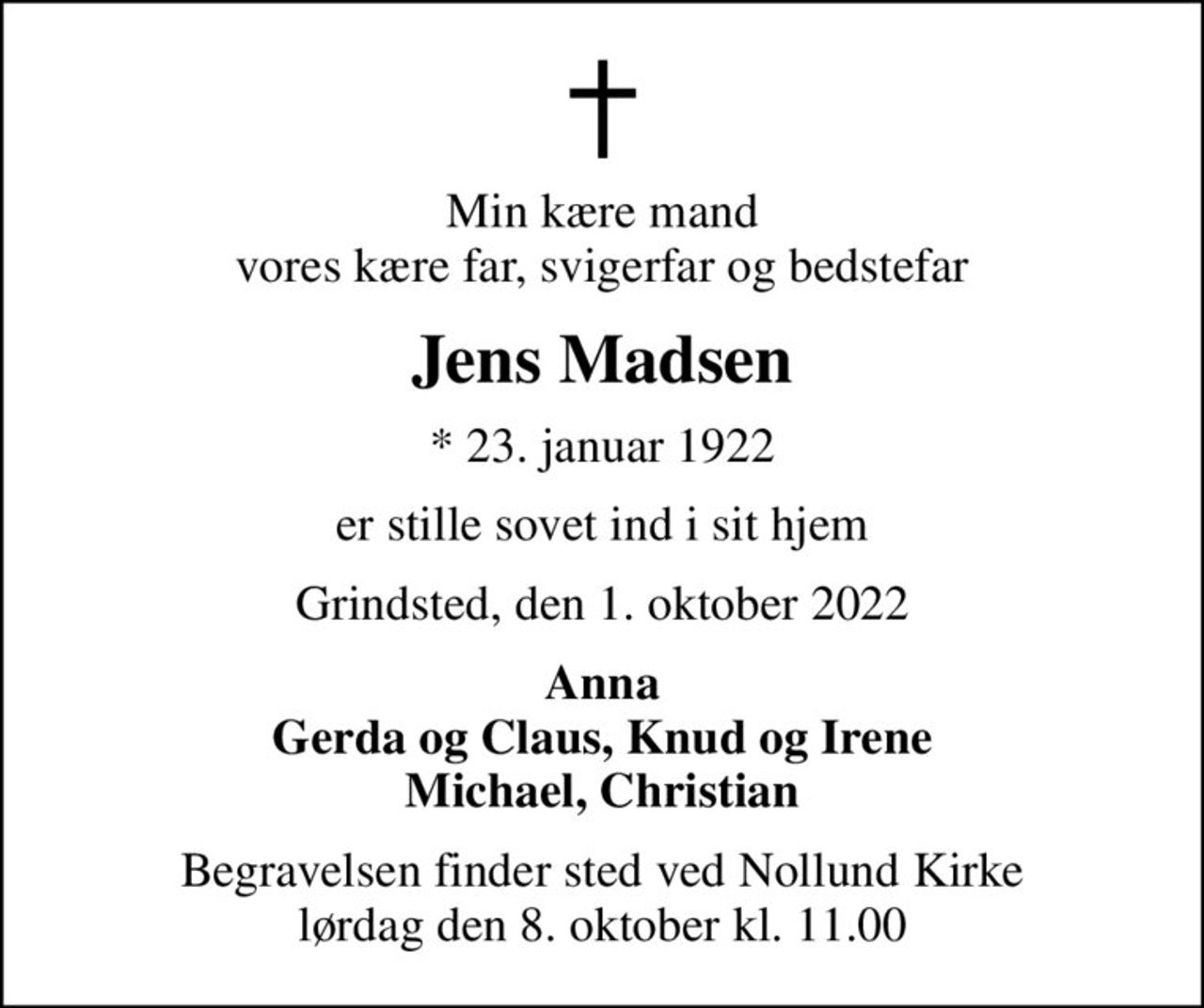 Min kære mand vores kære far, svigerfar og bedstefar
Jens Madsen
* 23. januar 1922
er stille sovet ind i sit hjem
Grindsted, den 1. oktober 2022
Anna Gerda og Claus, Knud og Irene Michael, Christian
Begravelsen finder sted ved Nollund Kirke  lørdag den 8. oktober kl. 11.00