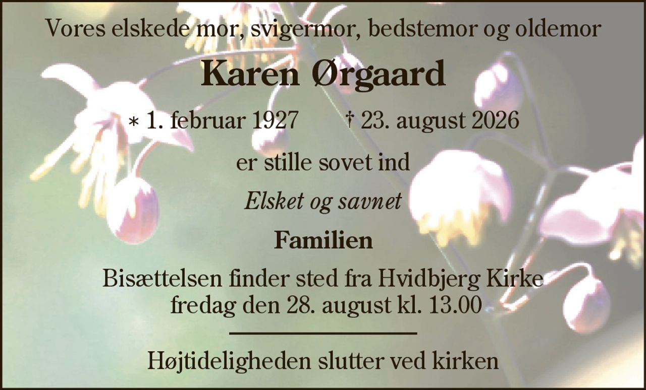 Vores elskede mor, svigermor, bedstemor og oldemor
Karen Ørgaard
* 1. februar 1927    ✝ 23. august 2026
er stille sovet ind
Elsket og savnet
Familien
Bisættelsen finder sted fra Hvidbjerg Kirke fredag den 28. august kl. 13.00 Højtideligheden slutter ved kirken